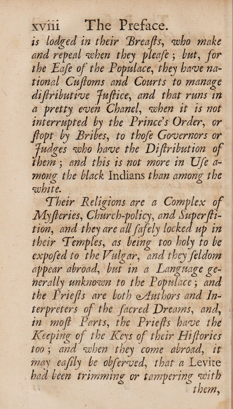 is lodged in their Rreajls, ‘who make and repeal •when they pleafe ; hut, for the Eafe of the Populace, they have na¬ tional Cujioms and Courts to manage difributive Juft ice, and that runs in a pretty even Chanel, when it is not interrupted by the Prince’s Order, or ftopt by Bribes, to thofe Governors or Judges who have the Difiribution of them ; and this is not more in Ufea- mong the black Indians than among the white. Their Religions are a Complex of My ft cries, Church-policy, and Super ft i- tion, and they are all fafely locked up in their ‘Temples, as being too holy to be expo fed to the Vulgar, and they fel dom appear abroad, but in a Language ge¬ nerally unknown to the Populace; and the Prlefts are both eAuthors and In¬ terpreters of the facred Dreams, and, in mo ft Parts, the Priefts have the Keeping of the Keys of their Phfiories too ; and when they come abroad, it may eafily be obferved, that a Levite had been trimming or tampering with them*