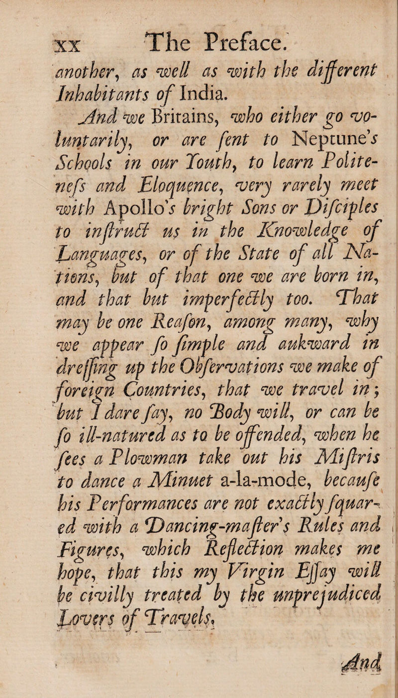 another, as ^ell as with the different Inhabitants of India. And we Brirains, who either go vo¬ luntarily, or are fent to NeptuneV Schools in our Youth, to learn Polite- nefs and Eloquence, very rarely meet with ApolloV bright Sons or Difiiples to inflruff us in the Knowledge of Languages, or of the State of all Na¬ tions, but of that one we are born in, and that hut imperfeHiy too. That may be one lleafon, among many, why we appear fo flmple and, aukward in dr effing up the Ovfervations we make of foreign Countries, that we travel in; but 1 dare fay, no ‘Body will, or can be fo ill-natured as to be of ended, when he fees a Plowman take out his Mifiris to dance a Minuet a-la-mode, becaufe his Performances are not exactly fquar-. ed with a Dancing-mailer s Rules and Figures, which Refemon makes me hope, that this my Virgin Ejjay will be civilly treated by the unprejudiced o t ■ &gt; J,