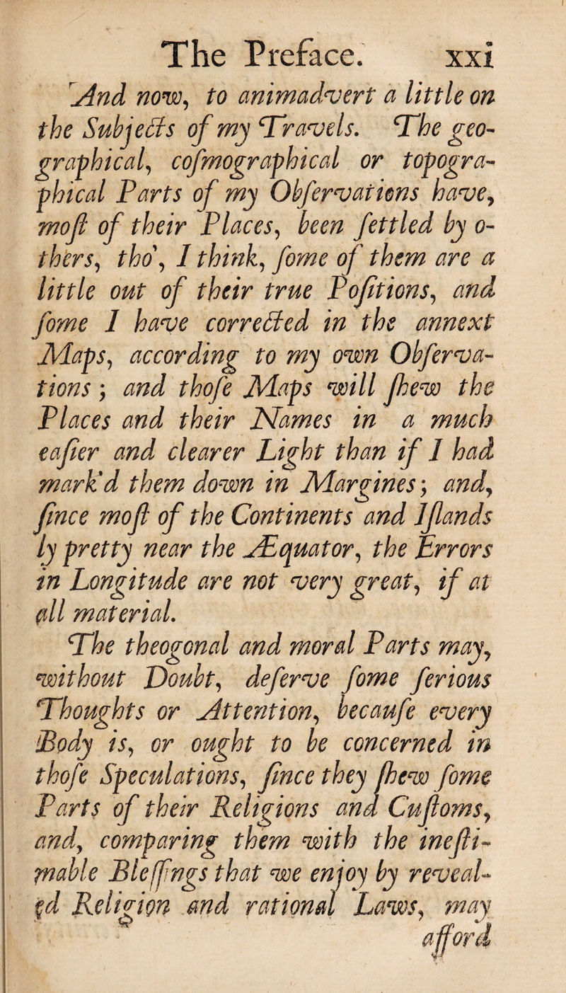 And now, to animadvert a little on the Subjects of my Travels. The geo¬ graphical, cofmographical or topogra¬ phical Parts of my Obfervaiiens have, mo ft of their Places, been fettled by o- thers, tho\ I think, fome of them are a little out of their true Pofit ions, and fome 1 have corrected in the annext [Maps, according to my own Obferva- tions; and thofe Maps will few the Places and their Names in a much eafier and clearer Light than if 1 had mark'd them down in Margines; and, fnce mo ft of the Continents and Jflands the ^Equator, the Errors are not very great, if at The theogonal and moral Parts may, without Doubt, deferve fome ferious Thoughts or Attention, becaufe every [Body is, or ought to be concerned in thofe Speculations, fnce they few fome Parts of their Religions and Cuftoms, and, comparing; them with the ineili- friable Buffings that we enjoy by reveaU $d Religion and rational Laws, may ly pretty near in Longitude (ill material.