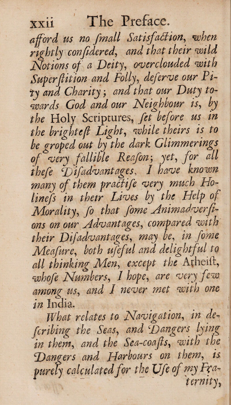 I xxii The Preface. afford us no fmall Satisfaction, when rightly confidered, and that their mid Notions of a Deity, overclouded with Superflition and Folly, deferve our Pi¬ ty and Charityand that our Duty to¬ wards God and our Neighbour is, by the Holy Scriptures, fet before us in the bright eft Light, while theirs is to be groped out by the dark Glimmerings of very fallible Leaf on-, yet, for all thefe D if advantages, I have known many of them pracfife very much Ho- linefs in their Lives by the Help of Morality, fo that fame Hnimadverfi- ons on our ^Advantages, compared with their Dijadvantages, may be, in fame Meafure, both ufeful and delightful to all thinking Men, except the Atheift, whofe Numbers, 1 hope, are very few among us, and 1 never met with one in India. What relates to Navigation, in de¬ ferring the Seas, and Hangers lying in them, and the Sea-coafs, with the Dangers and Harbours on them, is purely calculated for the JJfe of my F?a- s “ ““ '' ‘ ' ~ ' ternity.