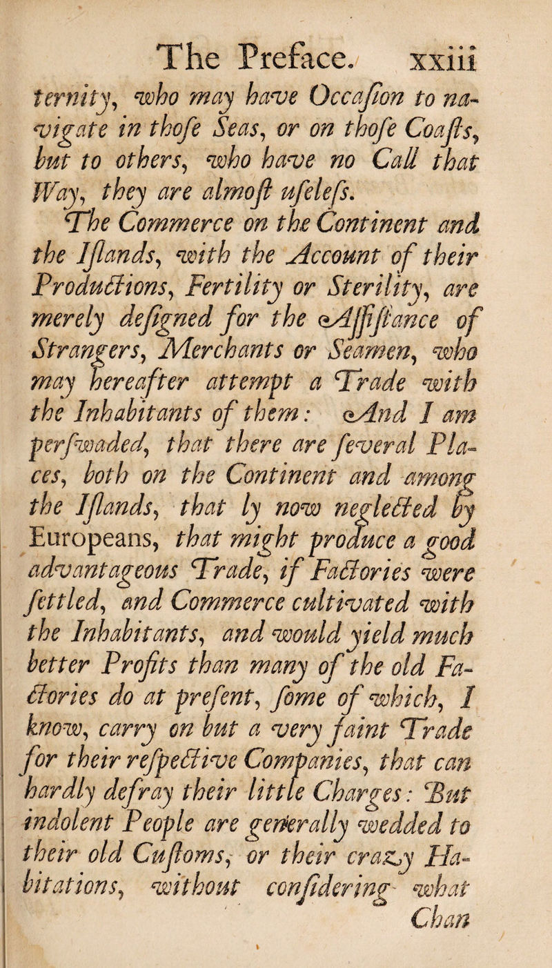 ternity, who may have Occafion to na¬ vigate in thofe Seas, or on thofe Coafis, but to others, ‘who have no Call that Way, they are almoji ufelefs. “The Commerce on the Continent and, the Ijiands, with the Account of their Productions, Fertility or Sterility, are merely defigned for the oAJfifiance of Strangers, Aierchants or Seamen, who hereafter attempt a Trade with the Inhabitants of them: oAnd I am perfwaded.’ feveral Pla¬ ces, both on the Continent and among the Ifands, rW /jy Tztra negleded by Europeans, /-W might produce a good advantageous Trade, if Factories were fettled, Commerce cultivated with the Inhabitants, would yield much better Profits than many of the old Fa- dories do at prefent, yiiwze of which, / know, on but a very faint Trade /■* * . */ . «y */ for their refpeCtive Companies, /iwf tvw hardly defray their little Charges: Put indolent People are generally wedded to their old Cufioms, or their crazy Ha¬ bitations, without confiderim- Wwf Ch?#