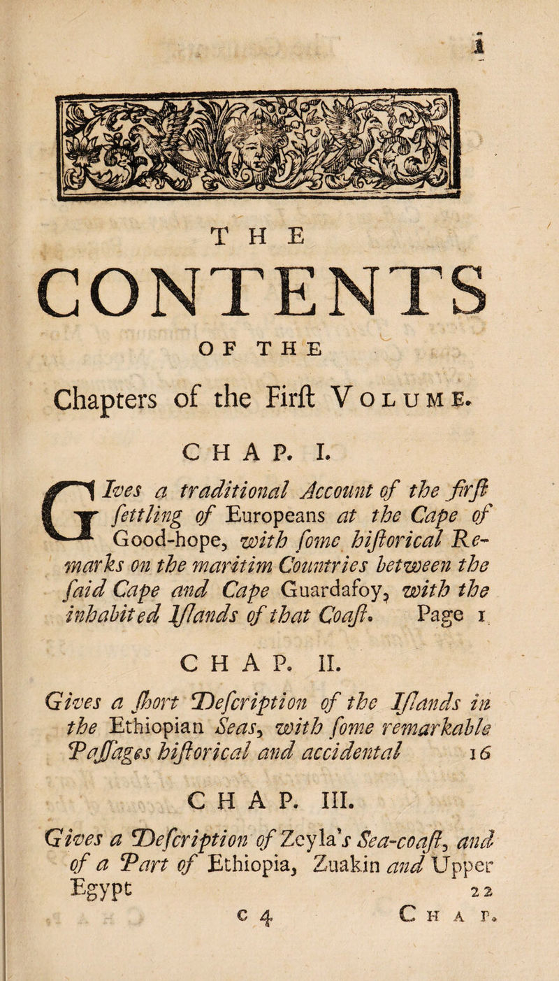CONTENTS O F T H E Chapters of the Firft Volume. CHAP. i. Gives a traditional Account of the jfrfl fettling of Europeans at the Cape of Good-hope, with fame hijlorical Re¬ marks on the maritim Countries between the f,aid Cape and Cape Guardafoy, with the inhabited lflands of that Coaft. Page i CHAP. II. Gives a fhort 'Defcription of the IJJands in the Ethiopian Seas, with fome remarkable Rajfages hijlorical and accidental 16 CHAP. III. Gives a cDefcription of Zeyla’j Sea-coaft, and of a Tart of Ethiopia, Zuakin and Upper Egypt 2 2