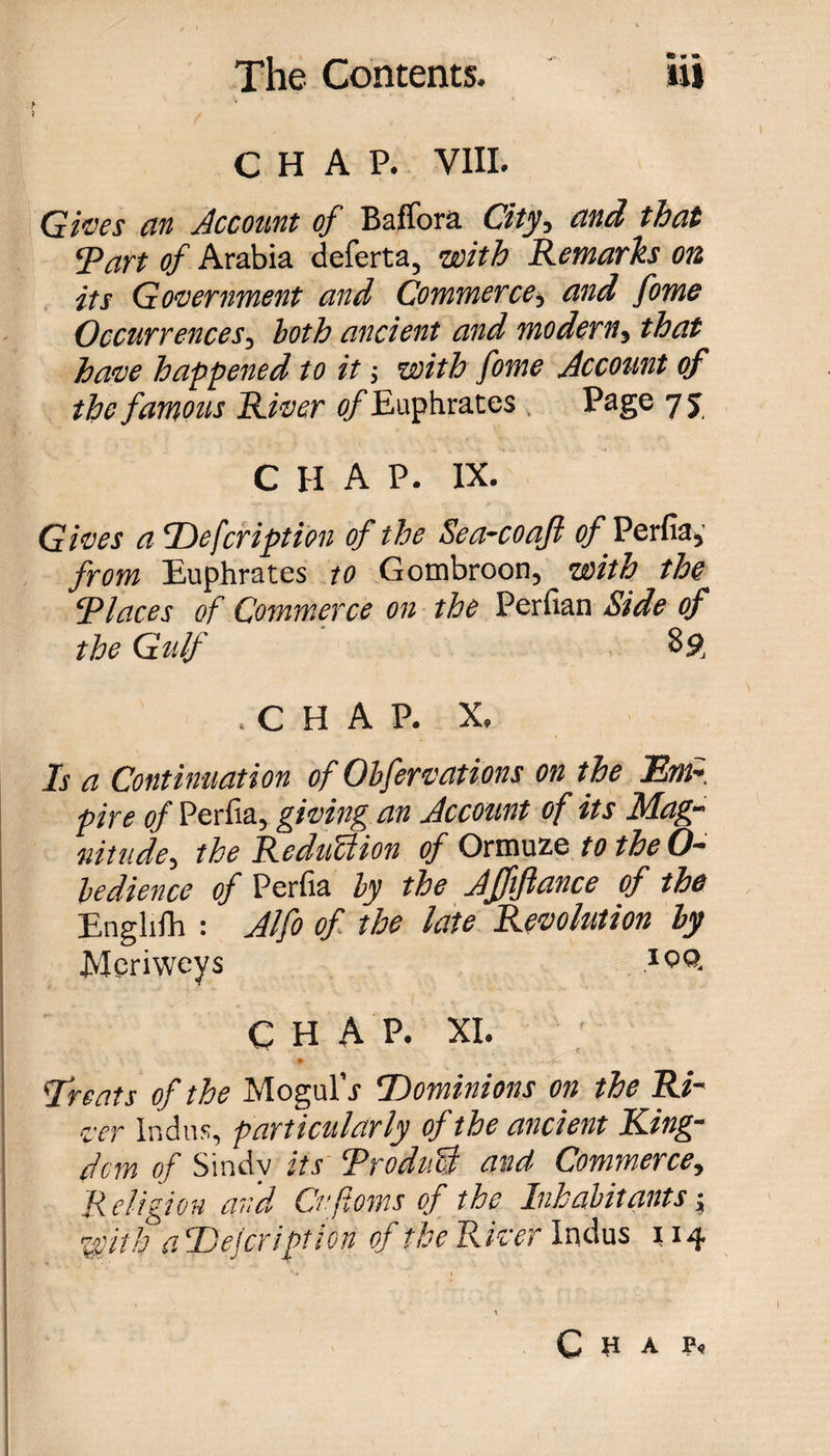 V CHAP. VIII. Gives an Account of Baflora City, tin A that ‘part of Arabia deferta, with Remarks on its Government and Commerce, and fome Occurrences, both ancient and modern, that have happened to it; with fome Account of the famous River of Euphrates Page 7 5 CHAP. IX. Gives a Defcription of the Sea-coafi of ^ Perfia, from Euphrates to Gombroon, with the Places of Commerce on the Perfian Side of the Gulf 89, .CHAP. X, Is a Continuation of Ohfervations on the Em- pire of Perfia, giving an Account of its Mag¬ nitude, the Reduction of Ormuze to the O- ledience of Perfia by the Affiftance of the Englifh : Alfo of the late Revolution by Meriweys CHAP. XI. &lt;Treats of the Mogul’j Dominions on the Ri¬ ver Indus, particularly of the ancient King¬ dom of Sindv its ‘Product and Commerce, Religion and Cvftoms of the Inhabitants; With a Defer ipt ion of the River Indus 114