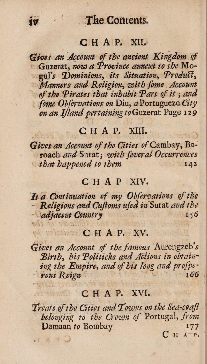 4# * • w CHAP. XII. Gives an Account of the ancient Kingdom of Guzerat, now a ‘Province annext to the Mo- gul’j ‘Dominions, its Situation, ‘ProduZt, Manners and Religion, with fame Account of the ‘Pirates that inhabit Tart of it; and fame Obfervations on Diu* a Portugueze City on an IJland pertaining to Guzerat Page 129 j ' . . ;.\ ) CHAP. XIII. Gives an Account of the Cities of Cambay, Ba- roach and Surat j with feveral Occurrences that happened to them 14a CHAP XIV. Is a Continuation of my Obfervations of the Religions and Cujioms ufed in Surat and the adjacent Country 15$ CHAP. XV. Gives an Account of the famous Aurengzeb’j cBirthi his Toliticks and Actions in obtain¬ ing the Empire, and of his long and prof pe¬ rms Reign 166 CHAP. XVI. Treats of the Cities and Pawns on the Sea-coafi belonging to the Crown of Portugal, from Pamaan to Bombay 177 Chap.
