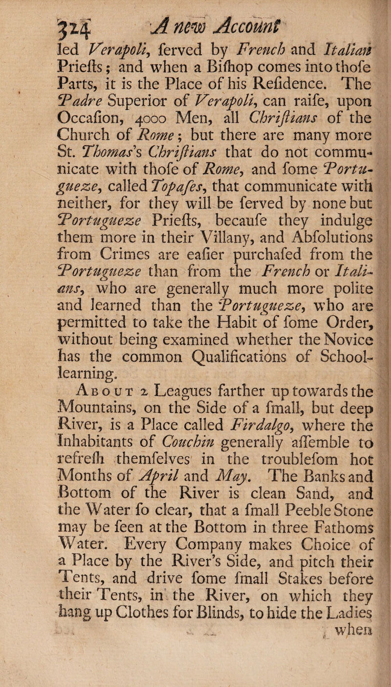 led Verapoli, ferved by French and Italian Priefts; and when a Bifhop comes into thofe Parts, it is the Place of his Refidence. The Fadre Superior of Verapoli, can raife, upon Occafion, 4000 Men, all Chriftians of the Church of Rome; but there are many more St. Thomas's Chriftians that do not commu¬ nicate with thofe of Rome, and fome Fortu- gueze, called Topafes, that communicate with neither, for they will be ferved by none but Fortugueze Priefts, becaufe they indulge them more in their Villany, and Abfolutions from Crimes are eafier purchafed from the Fortugueze than from the French or Itali¬ ans., who are generally much more polite and learned than the Fortugueze, who are permitted to take the Habit of fome Order, without being examined whether the Novice has the common Qualifications of School¬ learning. About z Leagues farther up towards the Mountains, on the Side of a fmall, but deep River, is a Place called Firdalgo, where the Inhabitants of Couchin generally aftemble to refrelh themfelves in the troublefom hot Months of April and May. The Banks and Bottom of the River is clean Sand, and the Water fo clear, that a fmall Peeble Stone may be feen at the Bottom in three Fathoms Water. Every Company makes Choice of a Place by the River’s Side, and pitch their Tents, and drive fome fmall Stakes before their Tents, in the River, on which they hang up Clothes for Blinds, to hide the Ladies ■ when