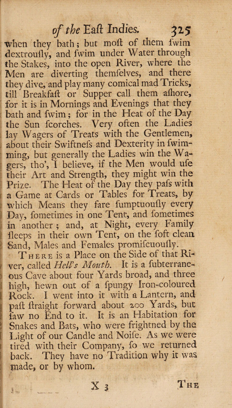 when they bath; but raoft of them lwim dextroufly, and fwim under Water through the Stakes, into the open River, where the Men are diverting themfelves, and there they dive, and play many comical mad Tricks, till Breakfaft or Supper call them afhore, for it is in Mornings and Evenings that they bath and fwim; for in the Heat of the Day the Sun fcorches. Very often the Ladies lay Wagers of Treats with the Gentlemen, about their Swiftnefs and Dexterity in fwim*' I ming, but generally the Ladies win the Wa- gers, tho’, I believe, if the Men would ufe their Art and Strength, they might win the Prize. The Heat of the Day they pafs with a Game at Cards or Tables for Treats, by which Means they fare fumptuoufly every Day, fometimes in one Tent, and fometimes in another ; and, at Night, every family | ileeps in their own Tent, on the foft clean Sand, Males and Females promifcuouily. There is a Place on the Side of that Ri¬ ver, called Hell's Mouth. It is a fubterrane- ous Cave about four Yards broad, and three high, hewn out of a fpungy Iron-coloured I Rock. I went into it with a Lantern, and j pail ftraight forward about xoo Yards, but 1 law no End to it. It is an Habitation for i Snakes and Bats, who were frightned by the [ Light of our Candle and Noife. As we were tired with their Company, fo we returned j back. They have no Tradition why it was made, or by whom.