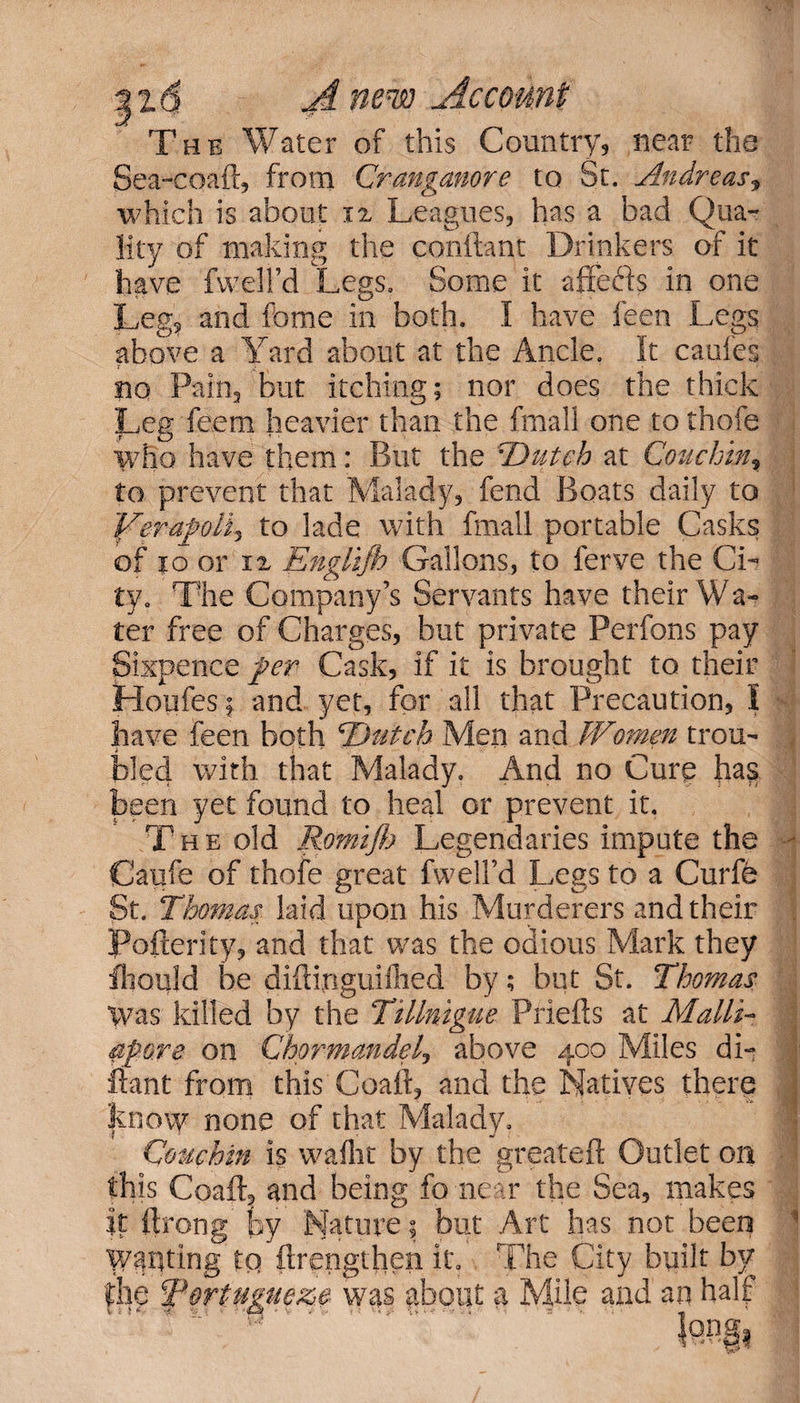 The Water of this Country, near the Sea-coaft, from Cranganore to St. Andreas, which is about 12 Leagues, has a bad Qua¬ lity of making the conftant Drinkers of it have fweli’d Legs. Some it affects in one Leg, and fome in both. I have feen Legs above a Yard about at the Ancie. It caui'es no Pain, but itching; nor does the thick $L,eg feem heavier than the fmall one to thofe who have them: But the iDutch at Couchin, to prevent that Malady, fend Boats daily to YerapoHy to lade with fmall portable Casks of 10 or 12 Englljb Gallons, to ferve the Ci¬ ty. The Company’s Servants have their Wa- ter free of Charges, but private Perfons pay Sixpence per Cask, if it is brought to their Houfes; and yet, for all that Precaution, I have feen both 'Dutch Men and Wtomen trou- , bled with that Malady. And no Cure has been yet found to heal or prevent it. The old Romiflj Legendaries impute the • Caufe of thofe great fweli’d Legs to a Curfe St. Thomas laid upon his Murderers and their . Pofterity, and that was the odious Mark they fhould be diftinguilhed by; but St. Thomas Was killed by the Tillnigue Priefts at Malli- apore on Chprmandel, above 400 Miles di- 1 ftant from this Coaft, and the Natives there kno\y none of that Malady. Couch in is wafht by the greateft Outlet on this Coaft, and being fo near the Sea, makes it ftrong fsy Nature; but Art has nor been 1 Wanting to ftrengthen it. The City built by r ■ ~ ■ ■ ■ 1 - ■ ,rt ■ v lie Tortugueze was about a Mile and an halt r* ■