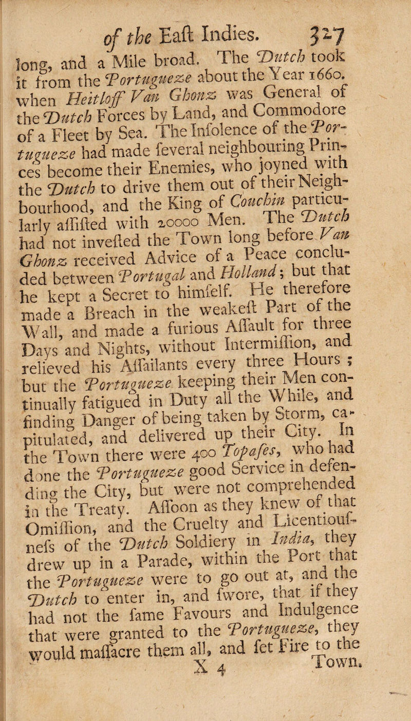 long, and a Mile broad. The Dutch took ir from th eTortuvue&amp;e about the i ear 1660. when Heitlojf Van Ghonz was General of the Dutch Forces by Land, and Commodore of a Fleet by Sea. The Infolence of the Por- tucueze had made feveral neighbouring Prin¬ ces become their Enemies, who joyned with the TDutch to drive them out of tuen Neig bourhood, and the King of Couchm paracu- larly affifted with ^oooo Men. The Dutch had not inverted the Town tong before Van Ghonz received Advice of a Peace cone ti¬ ded between Portugal and Holland; but that he kept a Secret to himfelf. He therefore made a Breach in the weakeft Part of the Wall, and made a furious Affault fot thiee Days and Nights, without Intermiflion, and relieved his Aifailants every three Hours ; but the Portuguese. keeping tnen Men co.- tinually fatigued in Duty all the Wane, an finding Danger of being taken by oioim, ca¬ pitulated, and delivered u£ then City. In the Town there were 400 Topafes, who had done the Tortugueze good Service in defen- ding the City, but were not comprehended in the Treaty. Affoon as they knew of that Omiffion, and the Cruelty and Licentious nefs of the Dutch Soldiery in India, they drew up in a Parade, within the Port^taat the Portuguese were to go out at, ana toe Dutch to enter in, and fvvore, that if they had not the fame Favours and Indulgence that were granted to the Portuguese,, t ey would maflacre them all, and let 111 erj-Q ^ ■a 4 *