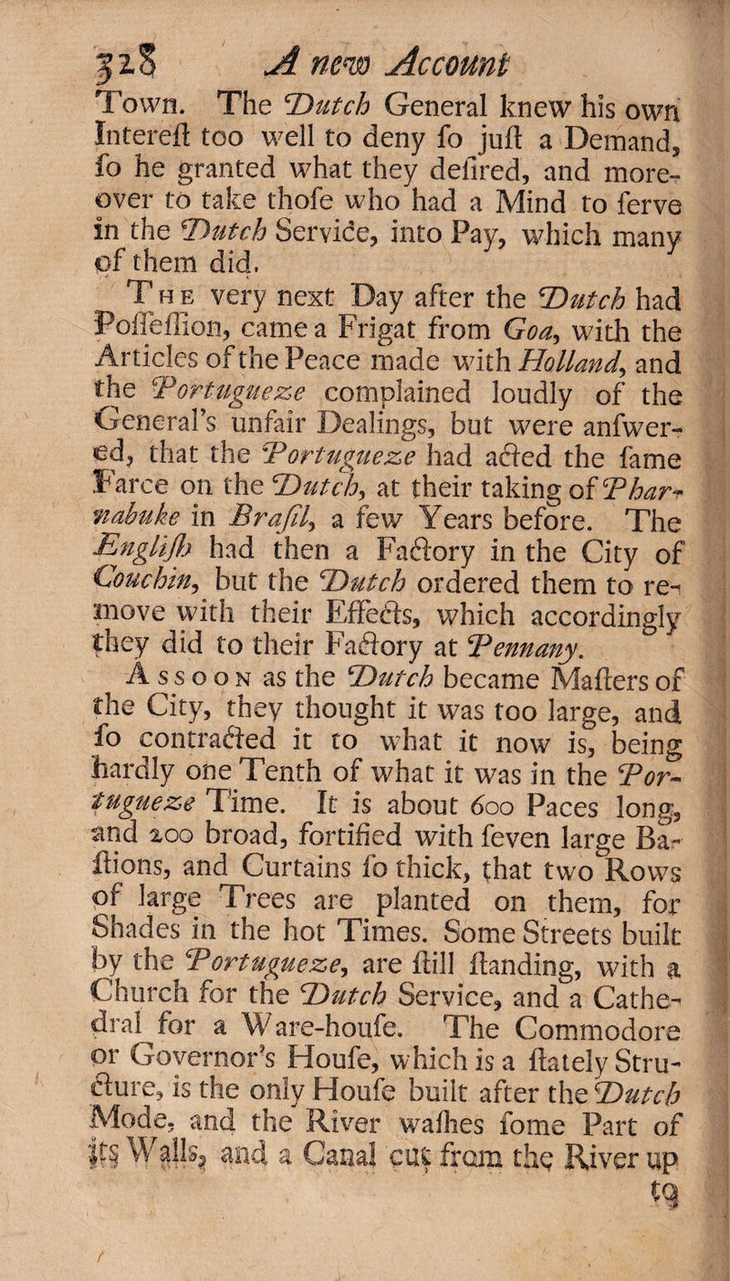 Town. The Dutch General knew his own Intereft too well to deny fo juft a Demand, fo he granted what they defired, and more¬ over to take thofe who had a Mind to ferve in the Dutch Service, into Pay, which many of them did. The very next Day after the Dutch had Pofleflion, came a Frigat from Goa, with the Articles of the Peace made with Holland, and the Portugueze complained loudly of the General’s unfair Dealings, but were anfwer- ed, that the Portugueze had acted the fame Farce on the Dutch, at their taking of Phar^ ftabuke in Brajil, a few Years before. The Engliflj had then a Faftory in the City of Couc-hin, but the Dutch ordered them to re- move with their Effefts, which accordingly they did to their Faftory at Pennany. A ssoon as the Dutch became Matters of the City, they thought it was too large, and fo contracted it to what it now is, being hardly one Tenth of what it was in the Por¬ tugueze Time. It is about 600 Paces long, and 200 broad, fortified with feven large Ba- ftions, and Curtains fo thick, that two Rows of large Trees are planted on them, for Shades in the hot Times. Some Streets built by the Portugueze, are ftill Handing, with a Church for the Dutch Service, and a Cathe¬ dral for a Ware-houfe. The Commodore or Governor’s Houfe, which is a ftately Stru- cfure, is the only Houfe built after the Dutch Mode, and the River wafhes fome Part of lli Walls? and a Canal cut from the River up n