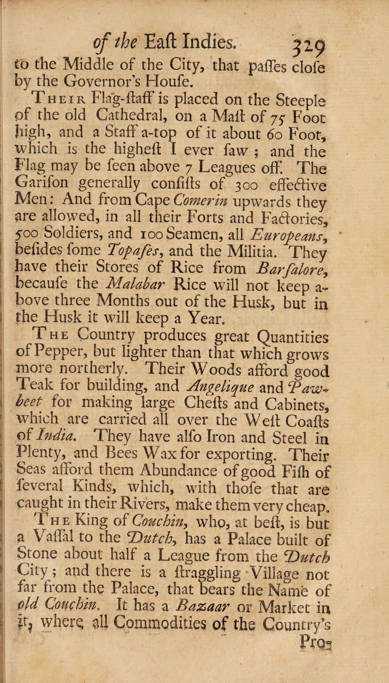 to the Middle of the City, that paffes dole by the Governor’s Houfe. Their Flag-ftaff is placed on the Steeple of the old Cathedral, on a Malt of 75- Foot high, and a Staff a-top of it about 60 Foot, which is the higheft I ever faw ; and the Flag may be feen above 7 Leagues off. The Garifon generally confifts of 300 effective Men: And from Cape Comerin upwards they are allowed, in all their Forts and Factories, 500 Soldiers, and 100 Seamen, all Europeans, befides fome Topafes, and the Militia. They have their Stores of Rice from Barfalore, becaufe the Malabar Rice will not keep a- bove three Months out of the Husk, but in the Husk it will keep a Year. The Country produces great Quantities of Pepper, but lighter than that which grows more northerly. Their Woods afford good Teak for building, and Angelique and Taw* beet, for making large Chefts and Cabinets, which are carried all over the Well: Coafts of India. They have alfo Iron and Steel in Plenty, and Bees Wax for exporting. Their Seas afford them Abundance of good Fiih of feveral Kinds, which, with thofe that are > caught in their Rivers, make them very cheap. T h e King of Couchin, who, at beft, is but a Vaffal to the Dutch, has a Palace built of Stone about half a League from the Dutch City; and there is a {haggling Village not far from the Palace, that bears the Name of old Louchin. It has a Bazaar or Market in | ir? where; all Commodities of the Country’s Pros