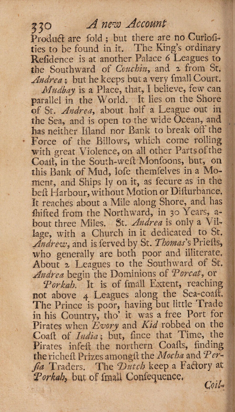 Prodoft are fold ; but there are no CuriofL ties to be found in it. The King’s ordinary Refidenee is at another Palace 6 Leagues to the Southward of Couchin, and 2 from St. Andrea; but he keeps but a very fmall Court. Mudbay is a Place, that, I believe, few can parallel in the World. It lies on the Shore of St. Andrea, about half a League out in the Sea, and is open to the wide Ocean, and has neither Ifland nor Bank to break off the * Force of the Billows, which come rolling with great Violence, on all other Parts of the Coait, in the South-weft Monfoons,. but, on this Bank of Mud, lofe themfelves in a Mo¬ ment, and Ships ly on it, as fecure as in the belt Harbour, without Motion or Difturbance. It reaches about a Mile along Shore, and has feifted from the Northward, in 30 Years, a- bout three Miles, St. Andrea is only a Vil¬ lage, with a Church in it dedicated to St, Andrew, and is ferved by St. Thomas's Priefts, Who generally are both poor and illiterate. About 2 Leagues to the Southward of St Andrea begin the Dominions of Tor cat? or Torkak It is of fmall Extent, reaching not above 4 Leagues along the Sea-coafL The Prince is poor, having but little Trade in his Country, tho’ it was a free Port for Pirates when Every and Kid robbed on the Coaft of India; but, fmce that Time, the Pirates in felt the northern Coails, finding the richeft Prizes amongft the Mocha and Ter- fia Traders. The Dutch keep a Factory at Torkah, but of fmall Coniequence* (do 1 —4