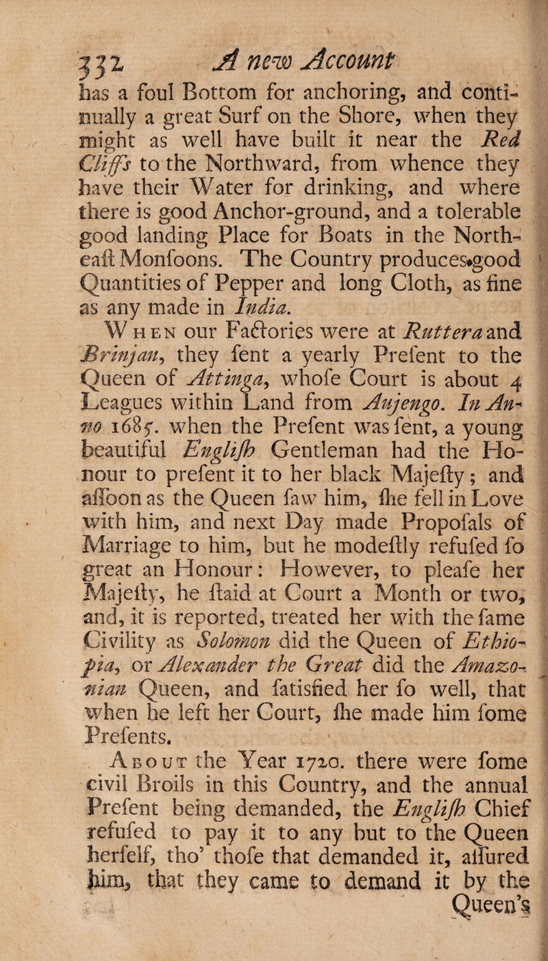 has a foul Bottom for anchoring, and conti¬ nually a great Surf on the Shore, when they might as well have built it near the Red Cliffs to the Northward, from whence they have their Water for drinking, and where there is good Anchor-ground, and a tolerable good landing Place for Boats in the North- eaft Monfoons. The Country produces»good Quantities of Pepper and long Cloth, as fine as any made in India. W hen our Fa&ories were at Rutteraand Brinjan, they fent a yearly Prefent to the Queen of Attinga, whofe Court is about 4 Leagues within Land from Aujengo. In An- no 1685. when the Prefent was fent, a young beautiful Englijh Gentleman had the Ho¬ nour to prefent it to her black Majefty; and affoon as the Queen faw him, fire fell in Love with him, and next Day made Propofals of Marriage to him, but he modeftly refufed fo great an Honour: However, to pleafe her Majefty, he ltaid at Court a Month or two, and, it is reported, treated her with the fame Civility as Solomon did the Queen of Ethio¬ pia, or Alexander the Great did the Amazo-. man Queen, and fatisfied her fo well, that when he left her Court, lire made him fome Prefents. About the Year 17x0. there were fome civil Broils in this Country, and the annual Prefent being demanded, the Englijh Chief refufed to pay it to any but to the Queen herlelf, tho’ thofe that demanded it, allured him, that they came to demand it by the Queen’s
