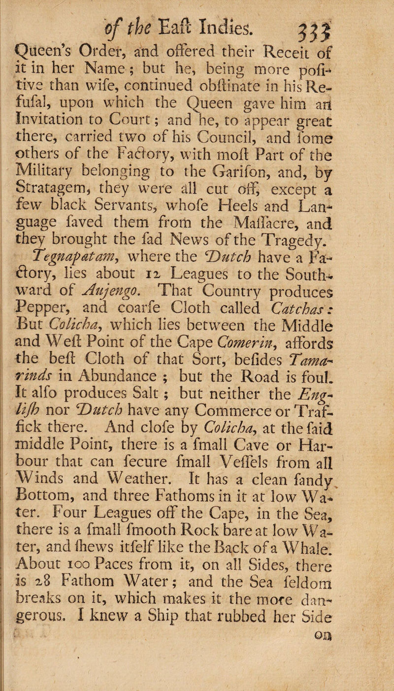 Queen’s Order, and offered their Receit of it in her Name; but he, being more pofi- tive than wife, continued obftinate in his Re- fufal, upon which the Queen gave him art Invitation to Court; and he, to appear great there, carried two of his Council, and forne others of the Factory, with moft Part of the Military belonging to the Garifon, and, by Stratagem, they were all cut off, except a few black Servants, whofe Heels and Lan¬ guage faved them from the Malfacre, and they brought the fad News of the Tragedy. Tegnapatam, where the ‘Dutch have a Fa- dory, lies about iz Leagues to the South¬ ward of Aujengo. That Country produces Pepper, and coarfe Cloth called Catchas * But Colicha, which lies between the Middle and Well: Point of the Cape Comerin, affords the bell Cloth of that Sort, befides Tama¬ rinds in Abundance ; but the Road is foul. It alfo produces Salt; but neither the Eng-* lijh nor Dutch have any Commerce or Traf- fick there. And clofe by Colicha, at the faid middle Point, there is a fmall Cave or Har¬ bour that can fecure fmall Veffels from all Winds and Weather. It has a clean fandy Bottom, and three Fathoms in it at low Wa¬ ter. Four Leagues off the Cape, in the Sea, there is a fmall fmooth Rock bare at low Wa¬ ter, and lhews itfelf like the Back of a Whale. About ioo Paces from it, on all Sides, there Is 2,8 Fathom Water; and the Sea feldom breaks on it, which makes it the more dan¬