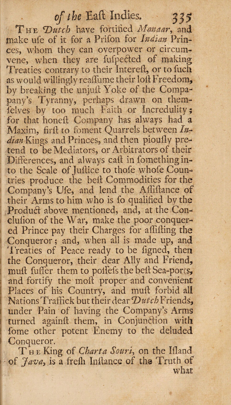 The ’Dutch have fortified Manaar, and make ufe of it for a Prifon. for Indian Prin¬ ces, whom they can overpower or circum- vene, when they are fufpefted of making Treaties contrary to their Intereft, or to fuch as would willingly reaflume their loll Freedom, by breaking the unjuit Yoke of the Compa- pany’s Tyranny, perhaps drawn on them- ielves by too much Faith or Incredulity; for that honelt Company has always had a Maxim, firit to foment Quarrels between In¬ dian Kings and Princes, and then pioufly pre¬ tend to be Mediators, or Arbitrators of their Differences, and always caft in fomething in¬ to the Scale of Juftice to thofe whofe Coun¬ tries produce the belt Commodities for the Company’s Ufe, and lend the Affiftance of their Arms to him who is fo qualified by the Product above mentioned, and, at the Con- clulion of the War, make the poor conquer¬ ed Prince pay their Charges for a flitting the Conqueror; and, when all is made up, and Treaties of Peace ready to be figned, then the Conqueror, their dear Ally and Friend, mult fufifer them to poflefs the belt Sea-ports, and fortify the molt proper and convenient Places of his Country, and mult forbid all Nations Traffick but their dear Dutch Friends, under Pain of having the Company’s Arms turned againlt them, in Conjunction with fome other potent Enemy to the deluded Conqueror. The King of Chart a Sourt, on the Ifland of Java, is a frefli Inftance of th® Truth of what