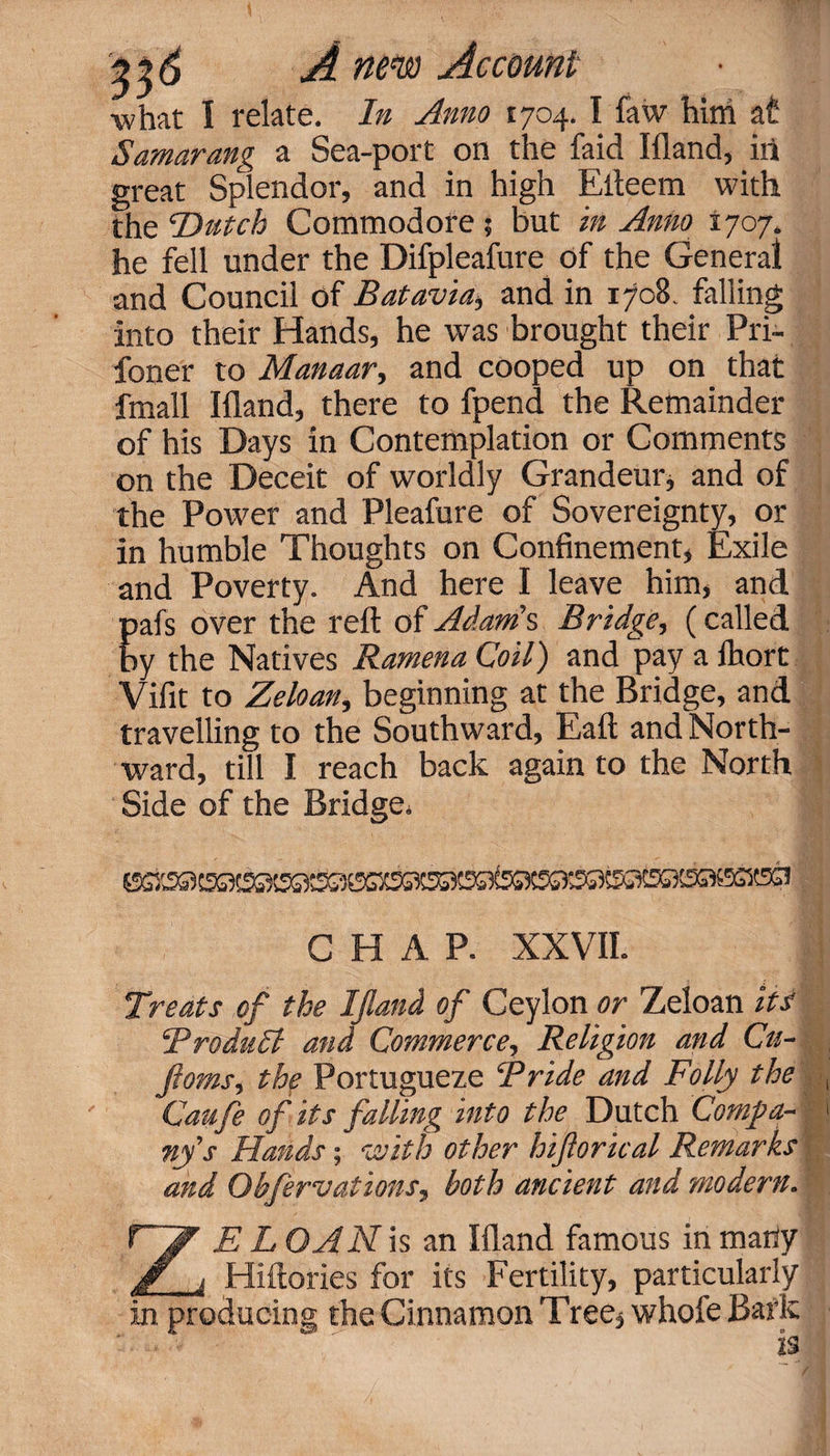 •what I relate. In Anno 1704. I faw him at Samarang a Sea-port on the faid Ifland, ill great Splendor, and in high Efteem with the Dutch Commodore ? but in Anno 1707. he fell under the Difpleafure of the General and Council of Batavia, and in 1708. falling into their Hands, he was brought their Pri- foner to Manaar, and cooped up on that fmall Ifland, there to fpend the Remainder of his Days in Contemplation or Comments on the Deceit of worldly Grandeur* and of the Power and Pleafure of Sovereignty, or in humble Thoughts on Confinement, Exile and Poverty. And here I leave him, and Eafs over the reft of Adam's Bridge, (called y the Natives Ramena Coil) and pay a Ihort Vifit to Zeloan, beginning at the Bridge, and travelling to the Southward, Eaft and North¬ ward, till I reach back again to the North Side of the Bridge* CHAP. XXVII. ij Treats of the Ifland of Ceylon or Zeloan its ‘Product and Commerce, Religion and Cu- ftoms, the Portuguese Bride and Folly the Caufe of its falling into the Dutch Compa¬ ny's Hands; with other hiflorical Remarks and Obfervations, both ancient and modern. ZE L OAN is an Ifland famous in many Hiftories for its Fertility, particularly in producing the Cinnamon Tree, whofe Bark  is /