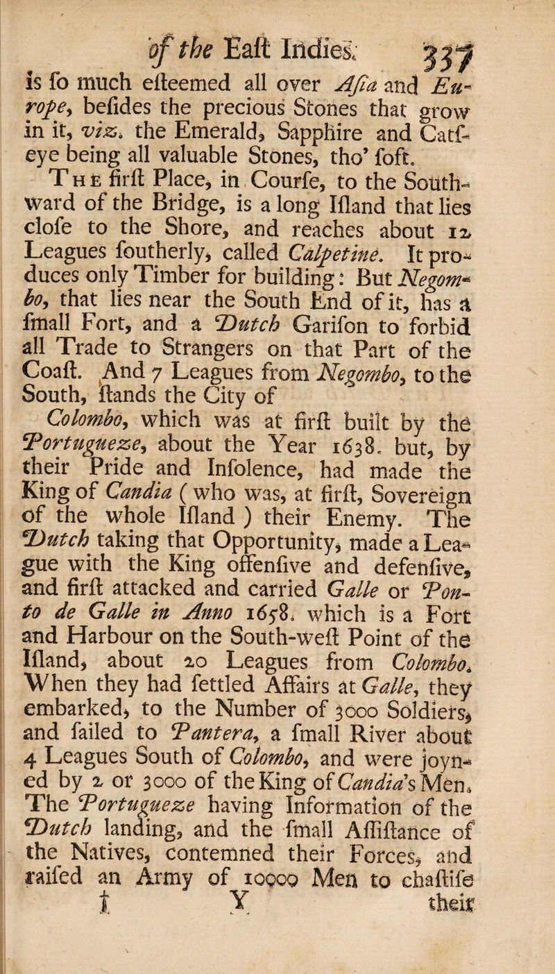 is fo much efteemed all over AJia and Eu rope, befides the precious Stones that grow in it, viz. the Emerald, Sapphire and Catf- eye being all valuable Stones, tho’ foft. The fir It Place, in, Courfe, to the S_ ward of the Bridge, is along Ifland that lies clofe to the Shore, and reaches about iv Leagues foutherly, called Calpetine. It pro¬ duces only Timber for building: But Negom« bo, that lies near the South End of it, has a fmall Fort, and a ‘Dutch Garifon to forbid all Trade to Strangers on that Part of the Coaft. And 7 Leagues from Negombo, to the South, Hands the City of Colombo, which was at firft built by the Portugueze, about the Year 1638. but, by their Pride and Infolence, had made the King of Candia ( who was, at firft, Sovereign of the whole Ifland ) their Enemy. The Dutch taking that Opportunity, made a Lea« gue with the King offenfive and defenfive, and firft attacked and carried Galle or Ton¬ to de Galle in Anno 1658. which is a Fort and Harbour on the South-weft Point of the Ifland, about 2,0 Leagues from Colombo, When they had fettled Affairs at Galle, they embarked, to the Number of 3000 Soldiers, and failed to Pantera, a fmall River about 4 Leagues South of Colombo, and were joy li¬ ed by % or 3000 of the King ofCW/YsMem The Portugueze having Information of the Dutch landing, and the fmall Affiftance of the Natives, contemned their Forces, and rafted an Army of 10000 Men to chaftife t X their
