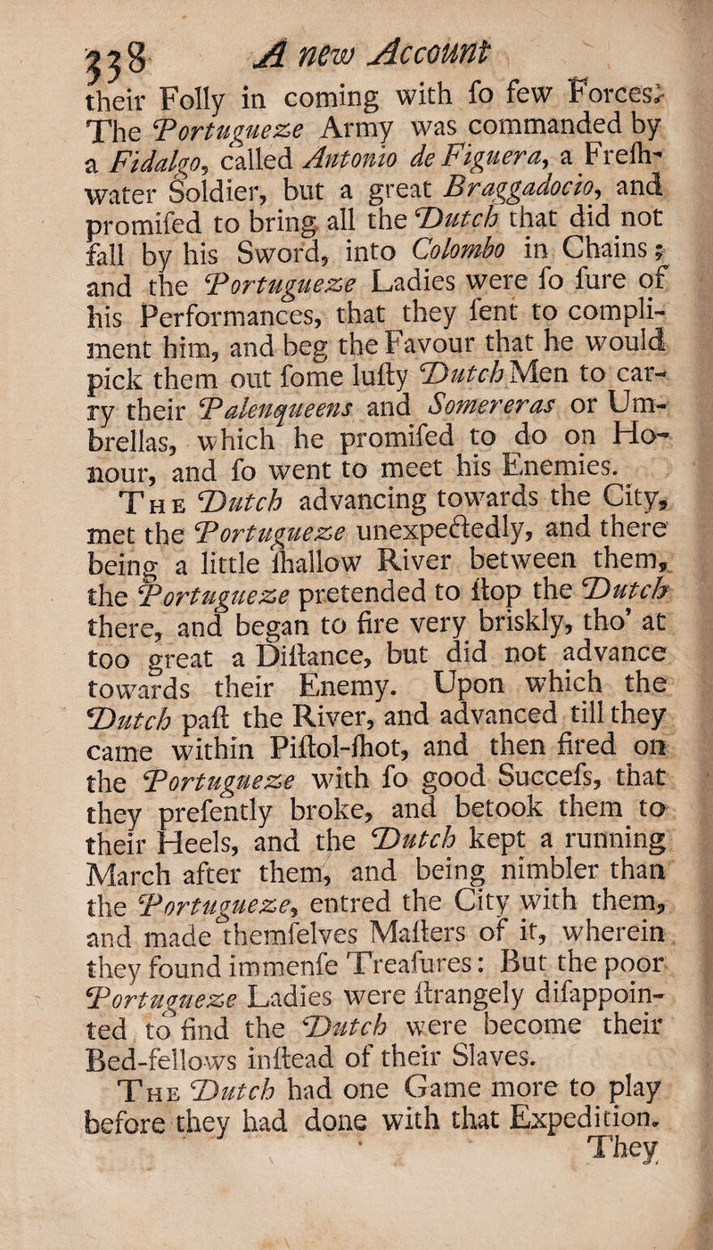 their Folly in coming with fo few Forces*- The Portuguese Army was commanded by a Fidalgo, called Antonio de Figuera, a Frelh- water Soldier, but a great Braggadocio, and promifed to bring all the ‘Dutch that did not fall by his Sword, into Colombo in Chains; and the Portuguese Ladies were fo fure of his Performances, that they fent to compli¬ ment him, and beg the Favour that he would pick them out fome lufty ‘Dutch Men to car¬ ry their P alenqueens and Sower eras or Um¬ brellas, which he promifed to do on Ho¬ nour, and fo went to meet his Enemies. The Dutch advancing towards the City, met the Portuguese unexpectedly, and there being a little lliallow River between them, the Portuguese pretended to flop the Dutch there, and began to fire very briskly, tho’ at too great a Diltance, but did not advance towards their Enemy. Upon which the Dutch paft the River, and advanced till they came within Piitol-lhot, and then fired on the Portuguese with fo good Succefs, that they prefently broke, and betook them to their Heels, and the Dutch kept a running March after them, and being nimbler than the Portuguese, entred the City with them, and made themfelves Mailers of if, wherein they found immenfe Treafures: But the poor Portuguese Ladies were llrangely difappoin- ted to find the Dutch were become their Bed-fellows inftead of their Slaves. The Dutch had one Game more to play before they had done with that Expedition. *' ‘V • ■ They