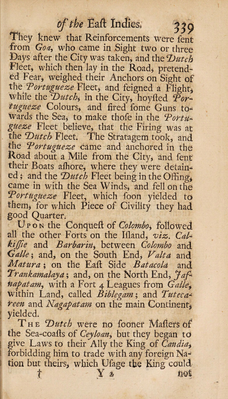 They knew that Reinforcements were fent from Goa, who came in Sight two or three Days after the City was taken, and the ‘Dutch Fleet, which then lay in the Road* pretend¬ ed Fear* weighed their Anchors on Sight of the Tortugueze Fleet, and feigned a Flight* while the Dutch, in the City, hoyfted Tor¬ tugueze Colours, and fired fome Guns to¬ wards the Sea, to make thofe in the Tortu¬ gueze Fleet believe, that the Firing was at the Dutch Fleet. The Stratagem took, and the Tortugueze came and anchored in the Road about a Mile from the City, and fent their Boats alhore, where they were detain¬ ed ; and the Dutch Fleet being in the Offing* came in with the Sea Winds, and fell on the Tortugueze Fleet, which foon yielded to them, for which Piece of Civility they had good Quarter* Upon the Conqueft of Colombo, followed all the other Forts on the Ifland, viz. Cal- kijjie and Barbarin, between Colombo and Galle; and, on the South End, Yalta and Matura; on the Eaft Side Batacold and Trankamalayd; and, on the North End, Jaf- ' nap at am, with a Fort 4 Leagues from Galle, i within Land, called Bible gym; and Tuteca- i reen and Nagapatam on the main Continent, ! yielded. The Dutch were no foonef Matters Of the Sea-coafts of Ceyloan, but they began to give Laws to their Ally the King of Candid, forbidding him to trade with any foreign Na¬ tion but theirs, which Ufage the King could t Y &amp; hot