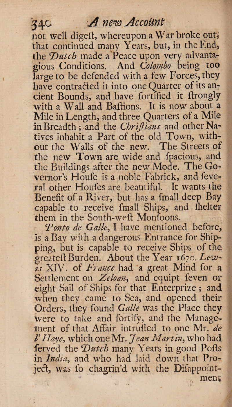 not well digeft, whereupon a War broke our, that continued many Years, but, in the End, the ‘Dutch made a Peace upon very advanta- gious Conditions. And Colombo being too large to be defended with a few Forces, they have contracted it into one Quarter of its an¬ cient Bounds, and have fortified it ftrongly with a Wall and Baftions. It is now about a Mile in Length, and three Quarters of a Mile in Breadth; and the Chriftians and other Na¬ tives inhabit a Part of the old Town, with¬ out the Walls of the new. The Streets of the new Town are wide and fpacious, and the Buildings after the new Mode. The Go¬ vernor’s Houfe is a noble Fabrick, and feve- ral other Houfes are beautiful. It wants the Benefit of a River, but has a fmall deep Bay capable to receive fmall Ships, and fhelter them in the South-weft Monfoons. Tonto de Galle, I have mentioned before, is a Bay with a dangerous Entrance for Ship¬ ping, but is capable to receive Ships of the greateft Burden. About the Year 1670. Lew¬ is XIV. of France had a great Mind for a Settlement on Zeloan, and equipt feven or eight Sail of Ships for that Enterprize ; and when they came to Sea, and opened their Orders, they found Galle was the Place they were to take and fortify, and the Manage¬ ment of that Affair intruded to one Mr. de I' Haye, which one Mr. Jean Martin, who had ferved the Dutch many Years in good Polls in India, and who had laid down that Pro- Jed, was fo chagrin’d with the Difappoint- meni,