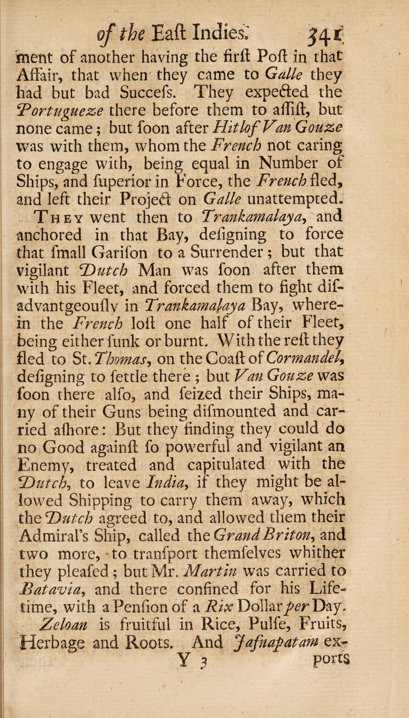 inetit of another having the firft Poft in that Affair, that when they came to Guile they had but bad Succefs. They expe&amp;ed the ‘Portuguese there before them to ailift, but none came; but foon after HitlofVan Gouze was with them, whom the French not caring to engage with, being equal in Number of Ships, and fuperior in Force, the French fled, and left their Projeft on Guile unattempted. They went then to Trankamalaya, and anchored in that Bay, defigning to force that fmall Garifon to a Surrender; but that vigilant T&gt;utch Man was foon after them with his Fleet, and forced them to fight dif- advantgeouflv in Trankamalaya Bay, where¬ in the French loft one half of their Fleet, being either funk or burnt. With the reft they fled to St. Thomas, on the Coaft of Cormandel, defigning to fettle there ; but Van Gouze was foon there alfo, and feized their Ships, ma¬ ny of their Guns being difmounted and car¬ ried afhore: But they finding they could do no Good againft fo powerful and vigilant an Enemy, treated and capitulated with the *Dutch,, to leave India, if they might be al¬ lowed Shipping to carry them away, which theDutch agreed to, and allowed them their Admiral’s Ship, called the Grand Briton, and two more, to tranfport themfelves whither they pleafed; but Mr. Martin was carried to Batavia, and there confined for his Life¬ time, with aPenfionof a Rix Dollar Day. Zeloan is fruitful in Rice, Pulfe, Fruits, Herbage and Roots. And Jafnapatam ex- Y 3 pom
