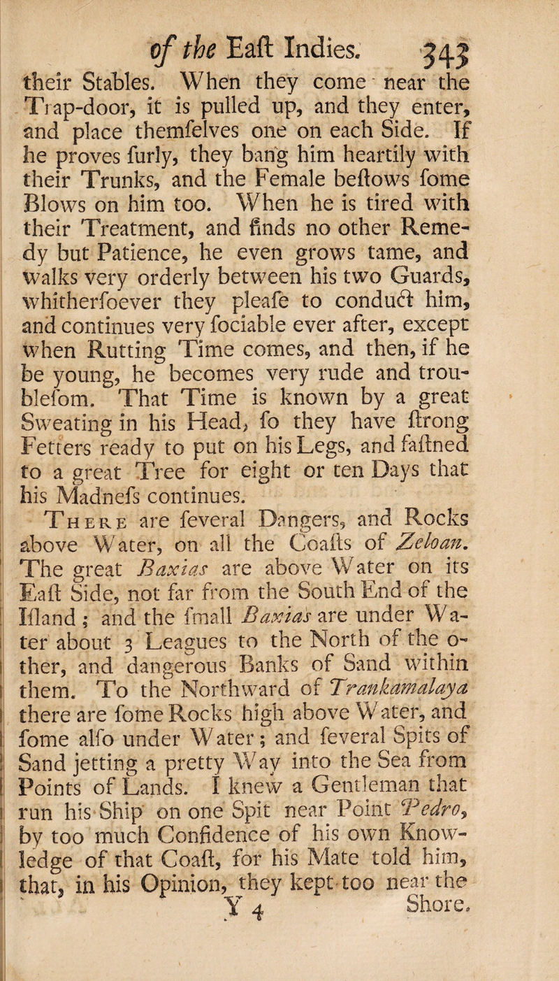 their Stables. When they come near the Trap-door, it is pulled up, and they enter, and place themfelves one on each Side. If he proves furly, they bang him heartily with their Trunks, and the Female bellows fome Blows on him too. When he is tired with their Treatment, and finds no other Reme¬ dy but Patience, he even grows tame, and walks very orderly between his two Guards, whitherfoever they pleafe to conduft him, and continues very fociable ever after, except when Rutting Time comes, and then, if he be young, he becomes very rude and trou- blefom. That Time is known by a great Sweating in his Head, fo they have ftrong Fetters ready to put on his Legs, and faftned to a great Tree for eight or ten Days that his Madnefs continues. There are feveral Dangers, and Rocks above Water, on all the Goads ol Zeloan. The great Baxias are above Water on its Eaft Side, not far from the South End of the Iliand ; and the fmall Baxias are under Wa¬ ter about 3 Leagues to the North of the o- i ther, and dangerous Banks of Sand within l them. To the Northward of Trankamalaya ! there are fome Rocks high above \V ater, and i fome alfo under W ater; and feveral Spits of ! Sand jetting a pretty Way into the Sea from i Points of Lands. I knew a Gentleman that i run his Ship on one Spit near Point Bedro, I by too much Confidence of hts own Know- ; ledge of that Coaft, for his Mate told him, that, in his Opinion, they kept too near the Y 4 Shore.