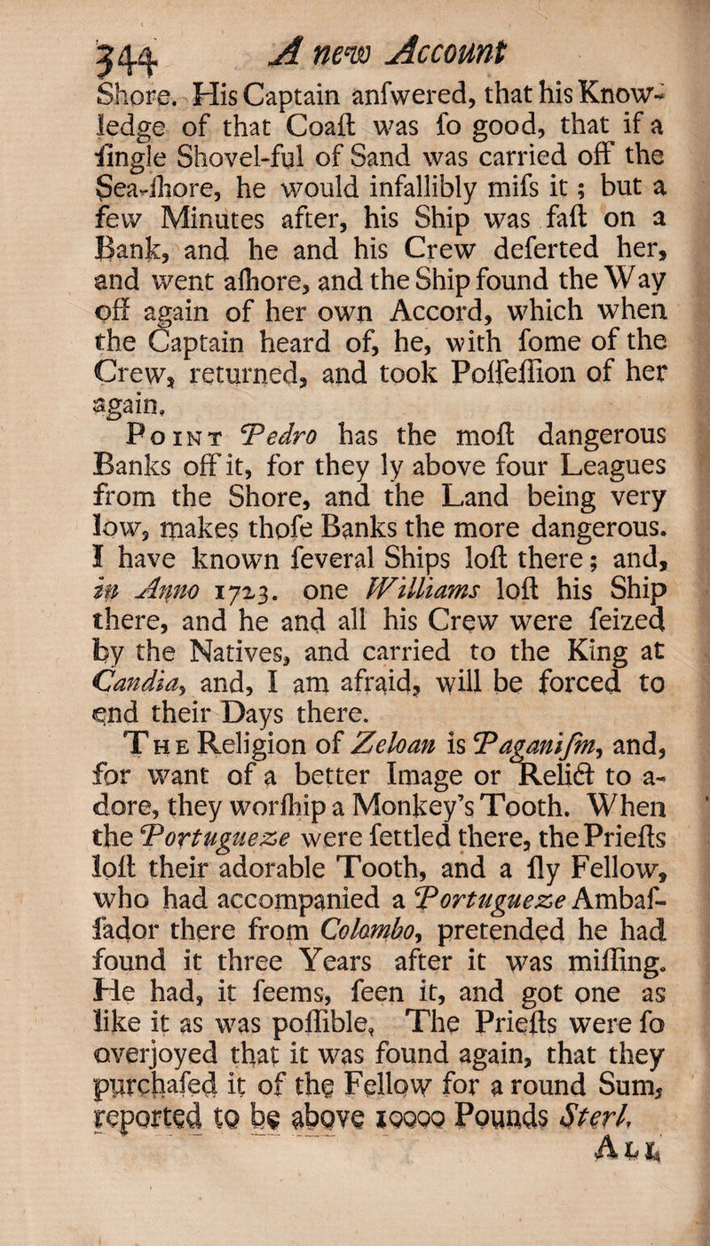 Shore. His Captain anfwered, that his Know¬ ledge of that Coaft was fo good, that if a Angle Shovel-ful of Sand was carried off the Sea-ihore, he would infallibly mifs it; but a few Minutes after, his Ship was fall on a Bank, and he and his Crew deferred her, and went alhore, and the Ship found the Way off again of her own Accord, which when the Captain heard of, he, with fome of the Crew, returned, and took Polfeflion of her again, Point Pedro has the moft dangerous Banks off it, for they ly above four Leagues from the Shore, and the Land being very low, makes thofe Banks the more dangerous. I have known feveral Ships loft there; and, m Anno 17x3. one Williams loft his Ship there, and he and all his Crew were feized by the Natives, and carried to the King at Candia, and, I am afraid, will be forced to end their Days there. The Religion of Zeloan is Paganifm, and, for want of a better Image or Relift to a- dore, they worfhip a Monkey’s Tooth. When the Portugueze were fettled there, the Priefts loft their adorable Tooth, and a fly Fellow, who had accompanied a Portugueze Ambaf- fador there from Colombo-, pretended he had found it three Years after it was miffing. He had, it feems, feen it, and got one as like it as was poffible, The Priefts were fo overjoyed that it was found again, that they purchafed it of the Fellow for a round Sum, ’ to be above ioqqq Pounds Sterl, ■i\ Xj I ;