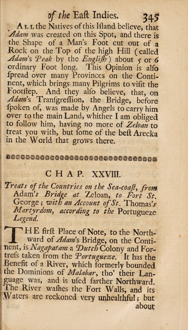 All the Natives of this Ifland believe, that 'Adam was created on this Spot, and there is the Shape of a Man’s Foot cut out of a Rock on the Top of the high Hill (called Adam's ‘Peak by the Englifh) about y or 6 ordinary Foot long. This Opinion is alfo fpread over many Provinces on the Conti¬ nent, which brings many Pilgrims to vifit the Footftep. And they alfo believe, that, on Adam's Tranfgreffion, the Bridge, before fpoken of, was made by Angels to carry him over to the main Land, whither I am obliged to follow him, having no more of Zeloan to treat you with, but fome of the beft Arecka in the World that grows there. CHAP. XXVIII. Treats of the Countries on the Sea-coafl, front AdamV Bridge at Zeloan, to Fort St. George; with an Account of St. Thomas’.? Martyrdom, according to the Portugueze Legend. TH E firft Place of Note, to the North- ward of Adam's Bridge, on the Conti- i nent, is Nagafatam a Dutch Colony and For- r trefs taken from the Portugueze. It has the Benefit of a River, which formerly bounded ; the Dominions of Malabar, tho’ their Lan¬ guage was, and is ufed farther Northward. [The River wafhes the Fort Walls, and its Wa£ers reckoned very unhealthful; but about
