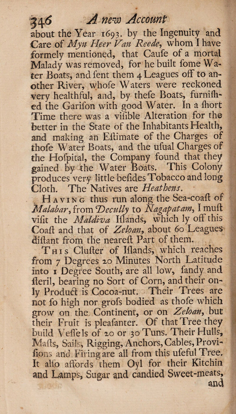 about the Year 1693. by the Ingenuity and Care of Myn Heer Van Reede-&gt; whom I have formely mentioned, that Caufe of a mortal Malady was removed, for he built fome Wa¬ ter Boats, andfent them 4 Leagues off to an¬ other River, whofe Waters were reckoned very healthful, and, by thefe Boats, furniih- ed the Garifon with good Water. In a iliort Time there was a vifible Alteration for the better in the State of the Inhabitants Health, and making an Eftimate of the Charges of thofe Water Boats, and the ufual Charges of the Hofpital, the Company found that they gained by the Water Boats. This Colony produces very little befides Tobacco and long loth. The Natives are Heathens. Having thus run along the Sea-coaft of Malabar^ from 'Decully to Nagapatam, I muff vifit the Maldiva Hands, which ly off this Coaft and that of Zeloan, about 60 Leagues diftant from the neareft Part of them. This Clufter of Hands, which reaches from 7 Degrees 20 Minutes North Latitude into 1 Degree South, are all low, fandy and fieri!, bearing no Sort of Corn, and their on¬ ly Product is Cocoa-nut. Their Trees are not fo high nor grofs bodied as thofe which grow on the Continent, or on Zeloan, but their Fruit is pleafanter. Of that Tree they build Yeffels of 20 or 30 Tuns. Their Hulls, Mails, Sails, Rigging, Anchors, Cables, Provi- lions and Firing are all from this ufefulTree. It alio affords them Oyl for their Kitchin and Lamps, Sugar and candied Sweet-meats, ' and