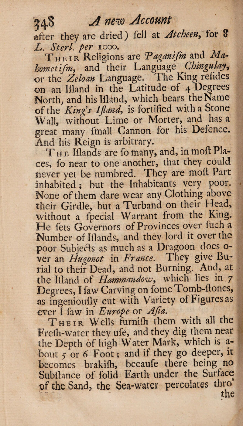 after they are dried) fell at Atcheen, for Sf L. Sterl. fer 1000. &gt; Their Religions are Faganifm and Afo- hometifm, and their Language Chingulay, or the Zeloan Language. The King refides on an Ifland in the Latitude of 4 Degrees North, and his Ifland, which bears, the Name of the Kings IJland, is fortified with a Stone Wall) without Lime or Morter, and has a great many fmall Cannon for his Defence. And his Reign is arbitrary. The Iflands are fo many, and, in moft Pla¬ ces, fo near to one another, that they could never yet be numbred. They are moft Part inhabited; but the Inhabitants very poor. None of them dare wear any Clothing above their Girdle, but a Turband on their Head, without a fpecial Warrant from the King. He lets Governors of Provinces over fuch a Number of Iflands, and they lord it over the poor Subjects as much as a Dragoon does o- ver an Hugonot in France. They give Bu¬ rial to their Dead, and not Burning. And, at the Ifland of Hammandow, which lies in 7 Degrees, I faw Carving on fome Tomb-ftones, as ingenioufly cut with Variety of Figures as ever I faw in Europe or Afia. Their W ells furnifh them with all the Frelh-water they ufe, and they dig them near the Depth of high Water Mark, which is a- bout 5 or 6 Foot 5 and if they go deeper, it becomes brakifh, becaufe there being no Subftance of folid Earth under the Surface of the Sand, the Sea-water percolates thro