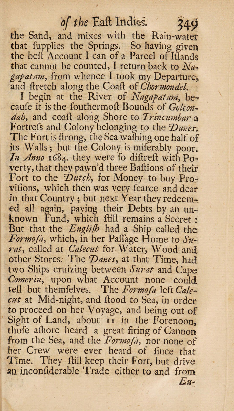 the Sand, and mixes with the Rain-water that fupplies the Springs. So having given the beft Account I can of a Parcel of Iflands that cannot be counted, I return back to Na- gapatam, from whence I took my Departures and ftretch along the Coaft of Chormondel. I begin at the River of Nagapatam, be- caufe it is the fouthermoft Bounds of Gokon- dah, and coaft along Shore to Trincumbar a Fortrefs and Colony belonging to the ‘Danes„ The Fort is ftrong, the Sea walhing one half of its Walls; but the Colony is miferably poor. In Anno 1684. they were fo diftreft with Po¬ verty, that they pawn’d three Baftions of their Fort to the Dutch, for Money to buy Pro- vifions, which then was very fcarce and dear in that Country ; but next Year they redeem¬ ed all again, paying their Debts by an un¬ known Fund, which ftill remains a Secret : But that the Englijh had a Ship called the Formofa, which, in her Paflage Home to Su¬ rat, called at Calecut for Water, Wood and other Stores. The Danes, at that Time, had two Ships cruizing between Surat and Cape Comerin, upon what Account none could tell but themfelves. The Formofa left Cale¬ cut at Mid-night, and flood to Sea, in order to proceed on her Voyage, and being out of Sight of Land, about 11 in the Forenoon, thofe alhore heard a great firing of Cannon from the Sea, and the Formofa, nor none of her Crew were ever heard of fince that Time. They ftill keep their Fort, but drive an inconltderable Trade either to and from