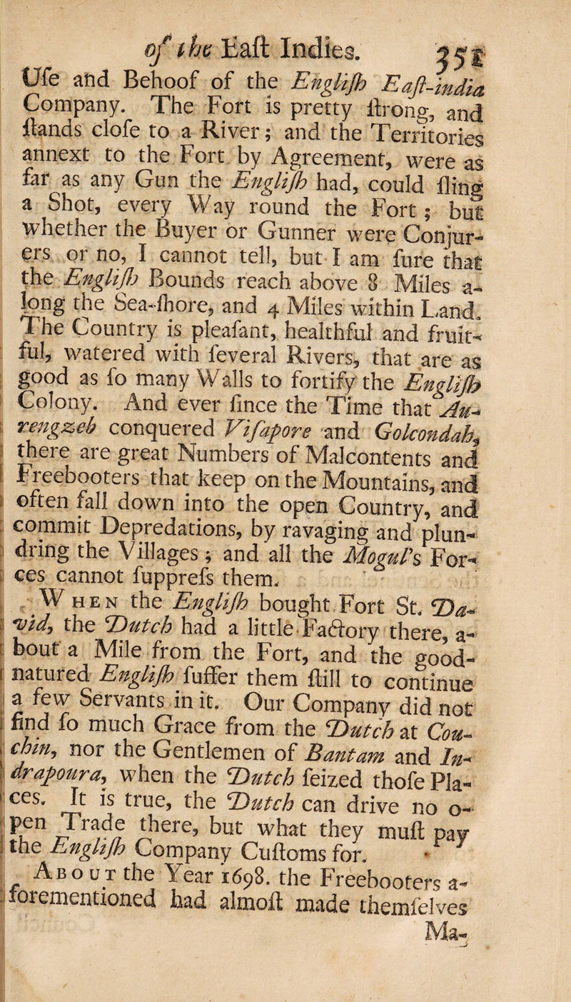 Ufe and Behoof of the Englijb Eajl-india Company. The Fort is pretty ihong, and Hands clofe to a River; and the Territories annext to the Fort by Agreement, were as fin as any Gun tne Englijk had, could fling a Shot, every W ay round the Fort ; but whether the Buyer or Gunner were Conjur¬ ers or no, I cannot tel!, but I am fure that the Englijk Bounds reach above 8 Miles a- long the Sea-fhore, and 4 Miles within Land The Country is pleafant, healthful and fruit¬ ful, watered with feveral Rivers, that are as good as fo many Walls to fortify the Englijb Colony. And ever fince the Time that Au* rengzeb conquered Vifapore and Golcondah,, j there are great Numbers of Malcontents and Freebooters that keep on the Mountains, and often fall down into the open Country, and commit Depredations, by ravaging and plun- diing the Villages \ and all the JSIoguIs For— a ces cannot fupprefs them. When the Englijk bought Fort St. Da« the T)utch had a little Faftory there, a*9 bout a Mile from the Fort, and the <rood- 1 natured Englijb {uffer them Fill to continue a few Servants in it. Our Company did not ] find lo much Grace from the Dutch at Cou- , chm, nor the Gentlemen of Bantam and In- drapura, when the Dutch feized thofe Pla- 1 ces' J-f ,s true, the Dutch can drive no o- pen Trade there, but what they muft pay j the Enghjh Company Cuftoms for. About the Year 1698. the Freebooters a- lorementioned had almofl made themfelves Ma-