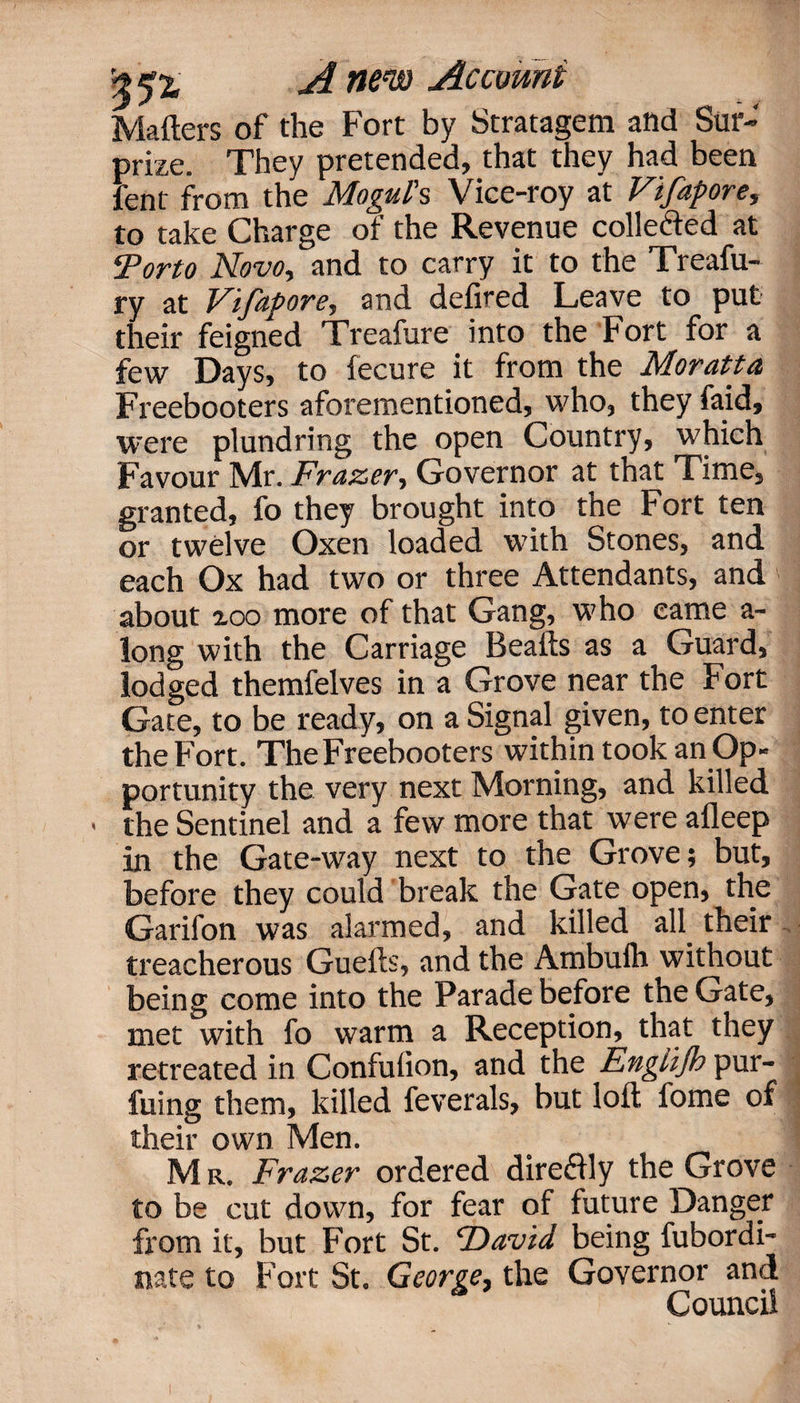 Matters of the Fort by Stratagem and Sur¬ prize. They pretended, that they had been fent from the Mogul's Vice-roy at Vifapore, to take Charge of the Revenue collected at Tor to Novo, and to carry it to the Treafu- ry at Vifapore, and defired Leave to put their feigned Treafure into the Fort for a few Days, to fecure it from the Moratta Freebooters aforementioned, who, they faid, were plundring the open Country, which Favour Mr. Frazer, Governor at that Time, granted, fo they brought into the Fort ten or twelve Oxen loaded with Stones, and each Ox had two or three Attendants, and about zoo more of that Gang, who came a- long with the Carriage Beafts as a Guard, lodged themfelves in a Grove near the Fort Gate, to be ready, on a Signal given, to enter the Fort. The Freebooters within took an Op¬ portunity the very next Morning, and killed > the Sentinel and a few more that were afleep in the Gate-way next to the Grove; but, before they could break the Gate open, the Garifon was alarmed, and killed all their treacherous Guefts, and the Ambufh without being come into the Parade before the Gate, met with fo warm a Reception, that they retreated in Confuiion, and the Engtijb pur¬ ging them, killed feverals, but loft fome of their own Men. M r. Frazer ordered direflly the Grove to be cut down, for fear of future Danger from it, but Fort St. ‘David being fubordi- nate to Fort St. George, the Governor and Council