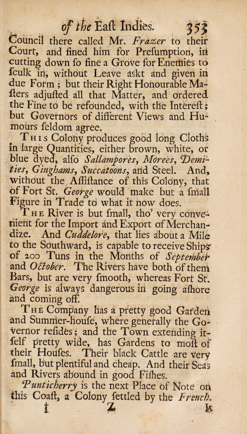 Council there called Mr. Frazer to their Court, and fined him for Prefumptiort, iii cutting down fo fine a Grove for Enemies to fculk in, without Leave askt and given in due Fofm ; but their Right Honourable Ma¬ kers adjufted all that Matter, and ordered the Fine to be refounded, with the Intbreft i but Governors of different Views and Hu¬ mours feldom agree. This Colony produces good long Cloths in large Quantities, either brown, white, or blue dyed, alfo Sallampores, Mtirees, iZiemiu ties. Ginghams, Succatoons, arid Steel. And, without the Afliftance of this Colony, that Of Fort St. George would make but a fmall Figure in Trade to what it now does. The River is but fmall, tho’ very conve- merit for the Import and Export of Merchan¬ dize. And Cuadelore, that lies about a Mile to the Southward, is capable to receive Ships' of 200 Tuns in the Months of September and OEtobbr. The Rivers have both of them Bars, but are very fmooth, whereas Fort St. George is always dangerous in going afhore and coming off The Company has a pretty good Gat'd eh rind Sumrrier-houfe, where generally the Go¬ vernor refides; and the Town extending it- felf pretty wide, has Gardens to molt of their Houfes. Their black Cattle are very fmall, but plentiful and cheap. And their Seas and Rivers abound in good Filhes. Funticherry is the next Place of Note on this Coaft, a Colony fettled by the French. t £ fc