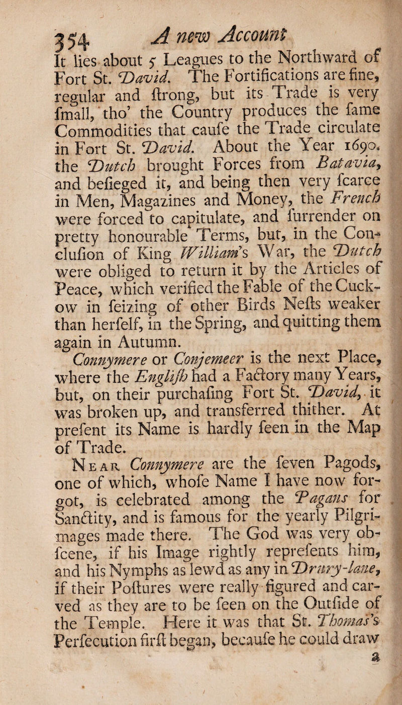 It lies about 5- Leagues to the Northward of Fort St. ’David. The Fortifications are fine, regular and ftrong, but its Trade is very fmall, tho’ the Country produces the fame Commodities that caufe the Trade circulate in Fort St. David. About the Year 1690. the Dutch brought Forces from Batavia, and befieged it, and being then very fcarce in Men, Magazines and Money, the French were forced to capitulate, and furrender on pretty honourable Terms, but, in the Com clufion of King Willianis War, tne Dutch were obliged to return it by the Articles of Peace, which verified the Fable of the Cuck- ow in feizing of other Birds Nells weaker than herfelf, in the Spring, and quitting them again in Autumn. Connymere or Conjemeer is the next Place, where the Englijh had a Fadlory many Years, but, on their purchafing Fort St. David, it was broken up, and transferred thither. At prefent its Name is hardly feen in the Map of Trade. Near Connymere are the feven Pagods, one of which, whofe Name I have now for¬ got, is celebrated among the Fagans for Sanftity, and is famous for the yearly Pilgri¬ mages made there. The God was very ob- fcene, if his Image rightly reprefents him, and his Nymphs as lewd as any in Drury-lane, if their Poftures were really figured and car¬ ved as they are to be feen on the Outfide of the Temple. Here it was that St. Thomas’s Perfecution firfl began, becaufe he could draw