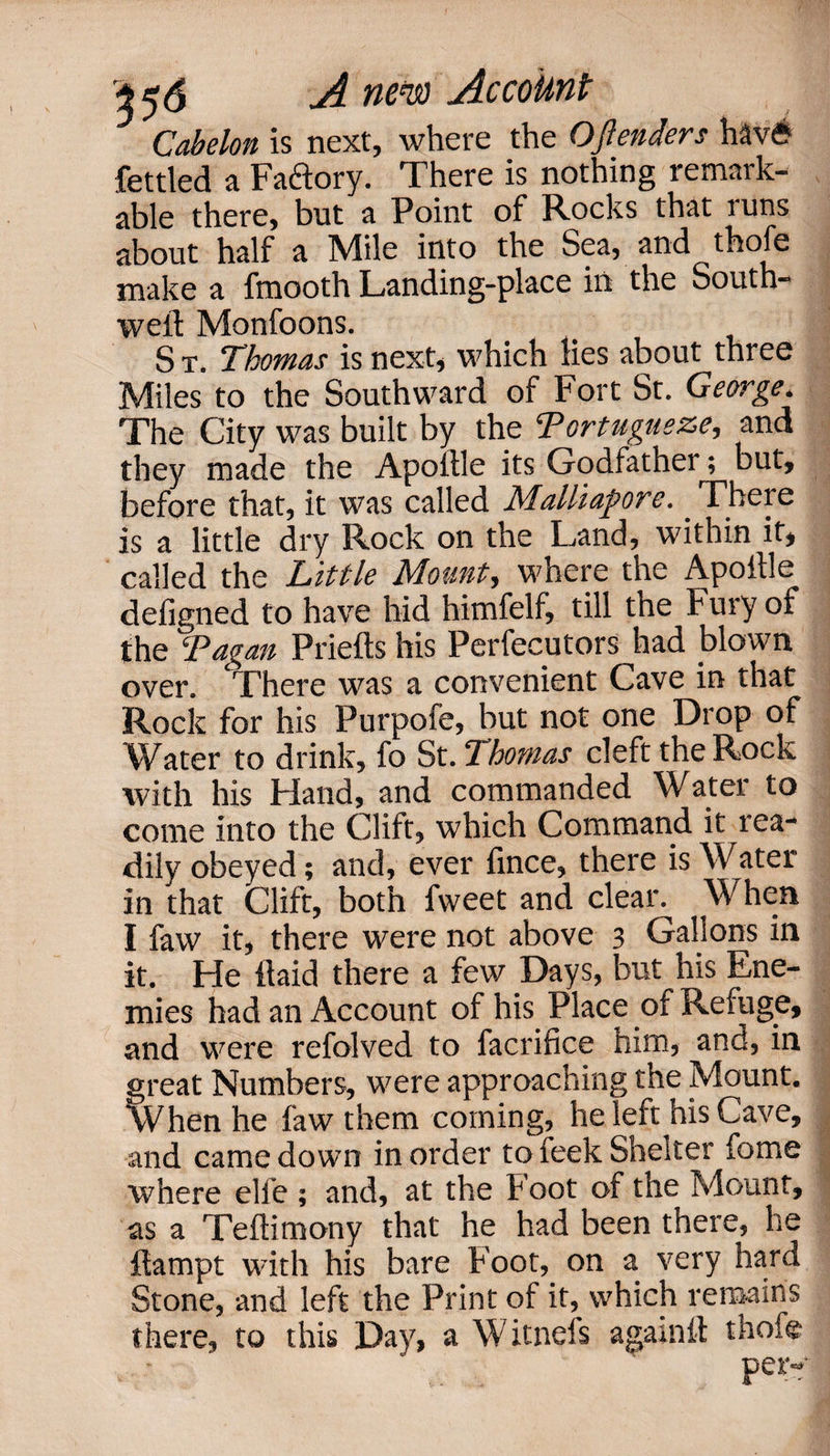 1 Cabelon is next, where the Ojlenders h^v£ fettled a Faftory. There is nothing remark¬ able there, but a Point of Rocks that runs about half a Mile into the Sea, and thofe make a fmooth Landing-place in the South- well: Monfoons. S t. Thomas is next* which lies about three Miles to the Southward of Fort St. George* The City was built by the Portugueze, and they made the Apoftle its Godfather; but, before that, it was called Malliapore. There is a little dry Rock on the Land, within it, called the Little Mount, where the Apoille defigned to have hid himfelf, till the Fury of the ‘Pagan Priefts his Perfecutors had blown over. There was a convenient Cave in that Rock for his Purpofe, but not one Drop of Water to drink, fo St. 2 homas cleft the Rock with his bland, and commanded Water to come into the Clift, which Command it rea¬ dily obeyed; and, ever fince, there is Water in that Clift, both fweet and clear. When I faw it, there were not above 3 Gallons in it. He itaid there a few Days, but his Ene¬ mies had an Account of his Place of Refuge, and were refolved to facrifice him, and, in great Numbers, were approaching the Mount. When he faw them coming, he left his Cave, and came down in order to feek Shelter feme where elfe ; and, at the Foot of the Mount, as a Teftimony that he had been there, he flampt with his bare Foot, on a very hard Stone, and left the Print of it, which remains there, to this Day, a Witnefs againit thofe per-