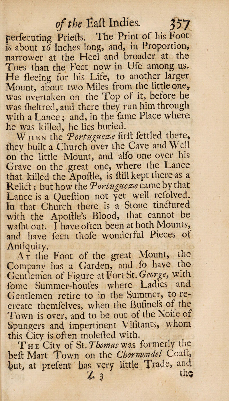 perfecuting Priefts. The Print of his Foot is about 16 Inches long, and, in Proportion, narrower at the Heel and broader at the Toes than the Feet now in Ufe among us. He fleeing for his Life, to another larger Mount, about two Miles from the little one* was overtaken on the Top of it, before he was flieltred, and there they run him through with a Lance; and, in the fame Place where he was killed, he lies buried. When the ^ortugue&amp;e firft fettled there, they built a Church over the Cave and Well on the little Mount, and alfo one over his Grave on the great one, where the Lance that killed the Apoftle, is {till kept there as a Reli£t; but how the Tortugueze came by that Lance is a Queftion not yet well refolved. In that Church there i$ a Stone tinftured with the Apoitle’s Blood, that cannot be wafht out. I have often been at both Mounts, and have feen thofe wonderful Pieces of Antiquity. At the Foot of the great Mount, the Company has a Garden, and fo have the Gentlemen of Figure at Fort St. George, with fome Summer-houfes where Ladies and Gentlemen retire to in the Summer, to re¬ create themfelves, when the Bufinefs of the Town is over, and to be out of the Noiie of Spungers and impertinent Vifitants, whom this City is often molefted with. The City of St. Thomas was formerly the beft Mart Town on the Chormondel Coaft, but, at prefent has very little Trade, and, Z 3 to*