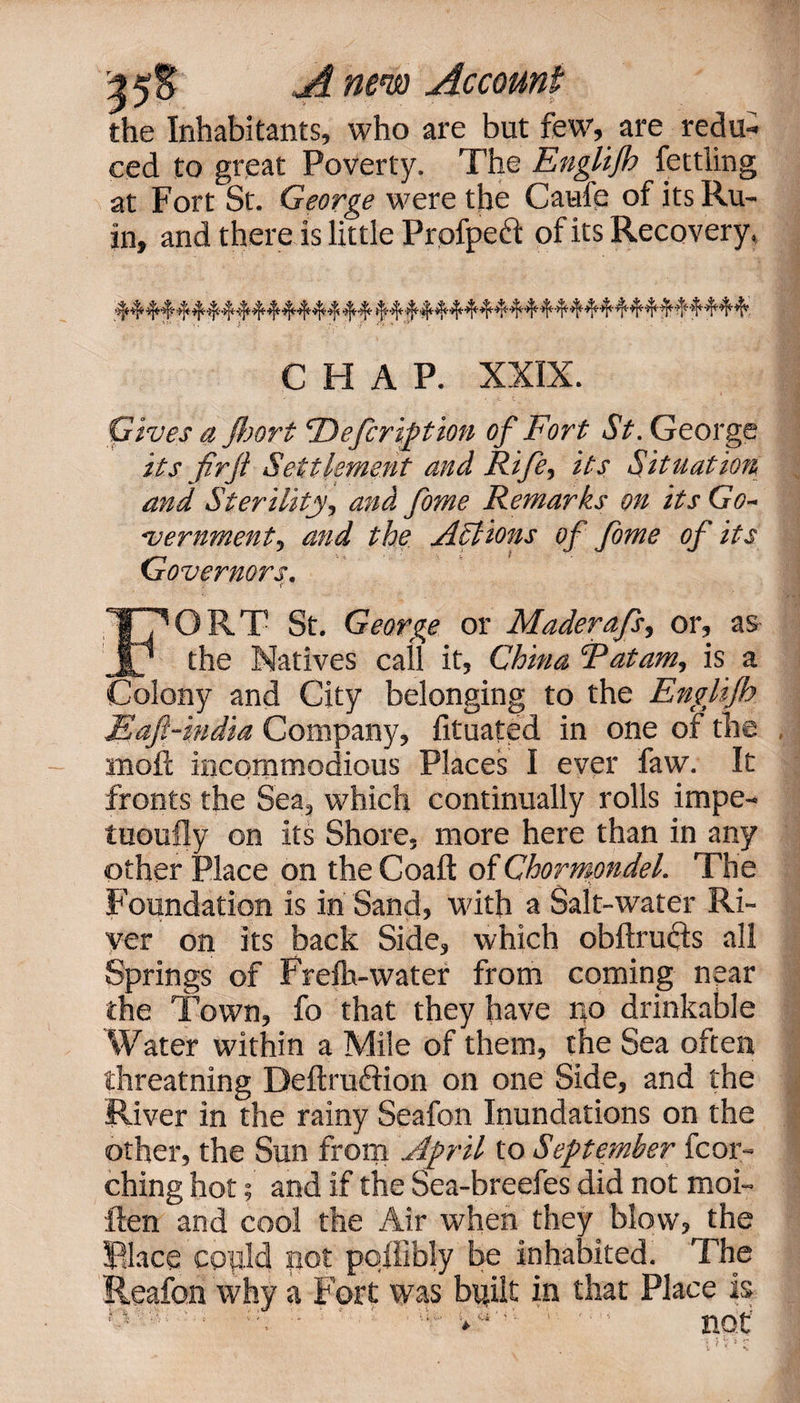 the Inhabitants, who are but few, are redu¬ ced to great Poverty. The Englijh fettling at Fort St. George were the Caufe of its Ru¬ in, and there is little Prpfpeft of its Recovery, CHAP. XXIX. Gives a Jhort ‘Defcription of Fort St. George its fir ft Settlement and Rife, its Situation and Sterility, and fame Remarks on its Go¬ vernment, and the Actions of fome of its Governors. ORT St. George or Maderafs, or, as the Natives call it, China Rat am, is a Colony and City belonging to the Englijh Eafi-india Company, fituated in one of the •moil incommodious Places I ever faw. It fronts the Sea, which continually rolls impe- tuoufly on its Shore, more here than in any other Place on the Coaft of Chormondel. The Foundation is in Sand, with a Salt-water Ri¬ ver on its back Side, which obftructs all Springs of Frefh-water from coming near the Town, fo that they have no drinkable Water within a Mile of them, the Sea often threatning Deftruftion on one Side, and the River in the rainy Seafon Inundations on the other, the Sun from April to September fcor- ching hot; and if the Sea-breefes did not moi- ilen and cool the Air when they blow, the Rlace copid not pollibly be inhabited. The Reafon why a Fort was built in that Place is . • • • . .u ' • • ' -e-i r\f-r