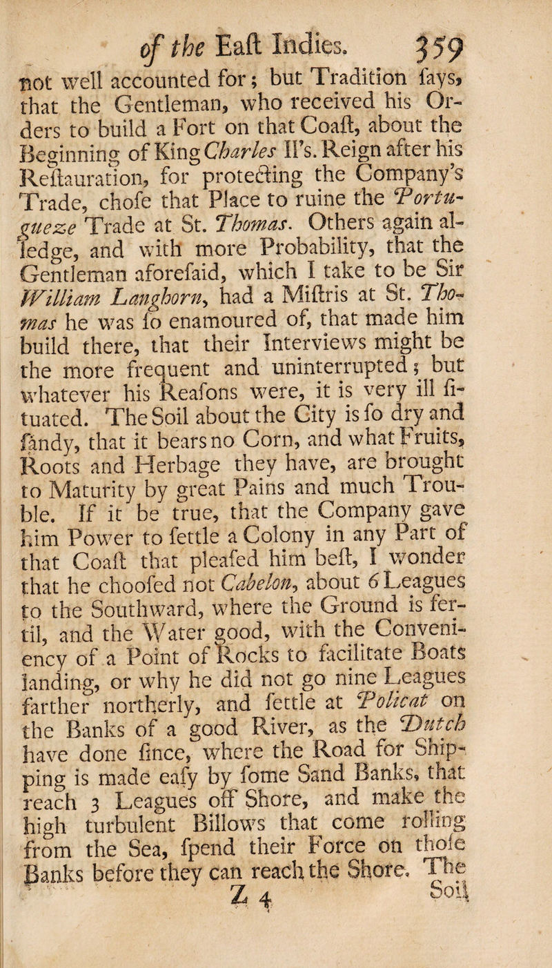 BOt well accounted for; but Tradition laysj that the Gentleman, who received his Or¬ ders to build a Fort on that Coaft, about the Beginning of King Charles ll’s. Reign after his Reclamation, for protecting the Company’s Trade, chofe that Place to ruine the Tortu- gueze Trade at St. Thomas. Others again al¬ ledge, and with more Probability, that the Gentleman aforefaid, which I take to be Sir William Langhorn, had a Miftris at St. Tho¬ mas he was fo enamoured of, that made him build there, that their Interviews might be the more frequent and uninterrupted 5 but whatever his Reafons were, it is very ill fi- tuated. The Soil about the City is fo dry and fandy, that it bears no Corn, and what Fruits, Roots and Herbage they have, are brought to Maturity by great Pains and much Trou¬ ble. If it be true, that the Company gave him Power to fettle a Colony in any Part of that Coaft that pleafed him beft, I wonder that he choofed not Cabelon, about 6 Leagues to the Southward, where the Ground is fer- til, and the Water good, with the Conveni- ency of a Point ot Rocks to facilitate Boats landing, or why he did not go nine Leagues farther northerly, and fettle at Tolicat on the Banks of a good River, as the 'Dutch have done fince, where the Road for Snip¬ ping is made eafy by fome Sand Banks, that reach 3 Leagues off Shore, and make the high turbulent Billows that come rolling from the Sea, fpend their Force on thole Banks before they can reach the Shore. The Z 4 boil