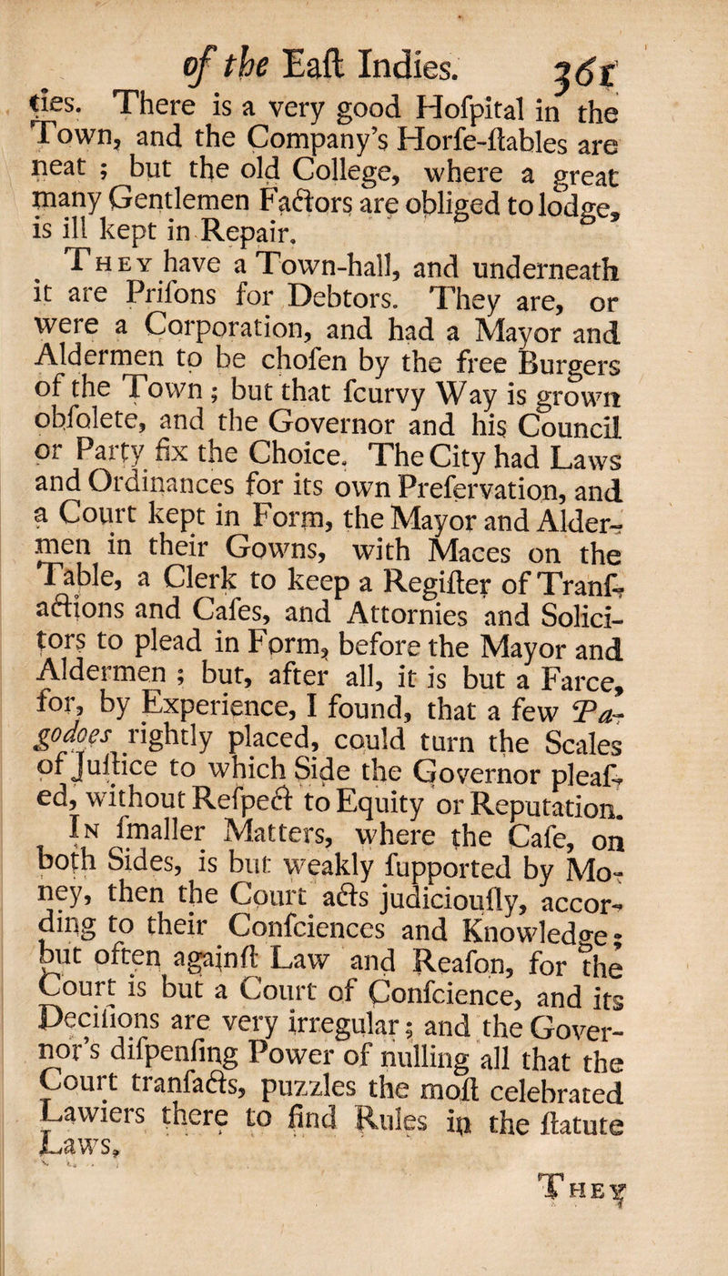» cks. There is a very good Hofpital in the Town, and the Company’s Horfe-ftables are neat ; but the old College, where a great many Gentlemen Factors are obliged to lodge, is ill kept in Repair. They have a Town-hall, and underneath it are Priions for Debtors. They are, or were a Corporation, and had a Mayor and Aldermen to be chofen by the free Burgers of the Town ; but that fcurvy Way is grown ohfalete, and the Governor and his Council or Party fix the Choice. The City had Laws and Ordinances for its own Prefervation, and a Court kept in Form, the Mayor and Alder- men in their Gowns, with Maces on the Table, a Clerk to keep a Regifter of Tranfi? aftions and Cafes, and Attornies and Solici¬ tors to plead in Form, before the Mayor and Aldermen ; but, after all, it is but a Farce, for, by Experience, I found, that a few Ta- godoes^rightly placed, could turn the Scales pi Jultice to which Side the Governor pleaf- ed, without Refped to Equity or Reputation. In fmaller Matters, where the Cafe, on both Sides, is but weakly fupported by Mo¬ ney, then the Court ads judicioufly, accor¬ ding to their Confidences and Knowledge , but often againft Law and Reafon, for die Court is but a Court of Confidence, and its Peciliqns are very irregular; and the Gover¬ nor s difpenfing Power of nulling all that the Court tranfads, puzzles the moll celebrated Lawieis there to find Rules ip the flatute Laws,