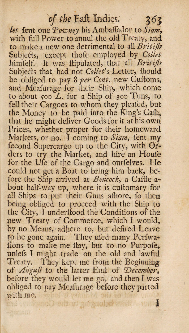 let fent one ‘Pownty his Amballador to Siam, with full Power to annul the old Treaty, and to make a new one detrimental to all Britijb Subjects, except thofe employed by Collet himfejf. It was ftipulated, that all Britijb Subjects that had not Collet's Letter, Ihould be obliged to pay 8 per Cent, new Cuftoms, and Meafurage for their Ship, which come to about 500 L. for a Ship of 300 Tuns, to fell their Cargoes to whom they pleafed, but the Money to be paid into the King’s Calk, that he might deliver Goods for it at his own Prices, whether proper for their homeward Markets, or no. I coming to Siam, fent my fecond Supercargo up to the City, with Or¬ ders to try the Market, and hire an Houfe for the Ufe of tlie Cargo and ourfelves. He could not get a Boat to bring him back, be¬ fore the Ship arrived at Bencock, a Caftle a- bout half-way up, where it is cuftomary for all Ships to put their Guns alhore, fo then being obliged to proceed with the Ship to the City, I underftood the Conditions of the new Treaty of Commerce, which I would, by no Means, adhere to, but defired Leave to be gone again. They ufed many Perfwa- fjons to make me flay, but to no Purpofe, unlefs I might trade on the old and lawful Treaty. They kept me from the Beginning of Auguji to the latter End of December, before they would let me go, and then I was obliged to pay Meafurage before they parted with me.