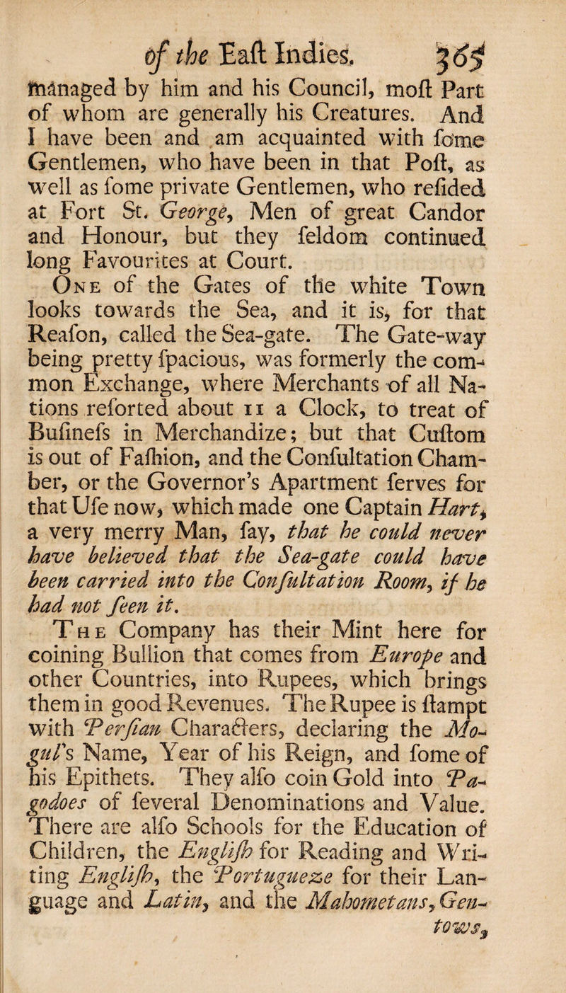 IMnaged by him and his Council, moft Part of whom are generally his Creatures. And I have been and am acquainted with fome Gentlemen, who have been in that Poft, as well as fome private Gentlemen, who refided at Fort St. George, Men of great Candor and Honour, but they feldom continued long Favourites at Court. One of the Gates of the white Town looks towards the Sea, and it is, for that Reafon, called the Sea-gate. The Gate-way being pretty fpacious, was formerly the com-* mon Exchange, where Merchants of all Na¬ tions reforted about n a Clock, to treat of Bufinefs in Merchandize; but that Cuftom is out of Fafliion, and the Confultation Cham¬ ber, or the Governor’s Apartment ferves for that Ufe now, which made one Captain Hart* a very merry Man, fay, that he could never have believed that the Sea-gate could have been carried into the Confultation Room, if he had not feen it. The Company has their Mint here for coining Bullion that comes from Europe and other Countries, into Rupees, which brings them in good Revenues. The Rupee is ftampt with ‘Perft an Characters, declaring the Mo* gul's Name, Year of his Reign, and fome of his Epithets. They alfo coin Gold into Pa* godoes of feveral Denominations and Value. There are alfo Schools for the Education of Children, the Englijh for Reading and Wri¬ ting Englifh, the Portugueze for their Lan¬ guage and Latin, and the Mahometans, Gen* tows3
