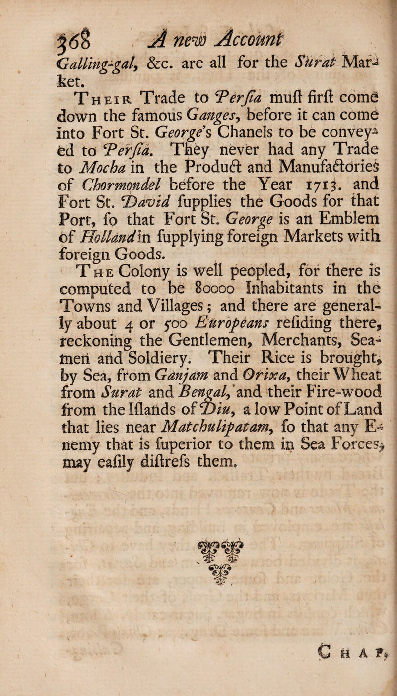 Galling-gal, &amp;c. are all for the Surat Mar¬ ket. Their Trade to ‘Perfia muft firft come down the famous Ganges, before it can come into Fort St. George's Chanels to be convey* fed to Perfid. They never had any Trade to Mocha in the Product and Manufactories of Chormondel before the Year 1713. and Fort St. ‘David fupplies the Goods for that Port, fo that Fort St. George is an Emblem of Hollandin fupplying foreign Markets with foreign Goods. The Colony is well peopled, for there is computed to be Boooo Inhabitants in the Towns and Villages; and there are general* ly about 4 or 700 Europeans reliding there, reckoning the Gentlemen, Merchants, Sea¬ men and Soldiery. Their Rice is brought, by Sea, from Ganjam and Orix a, their Wheat from Surat and Bengal,'md. their Fire-wood from the Iflands of “Din, a low Point of Land that lies near Matchulipatam, fo that any E* nemy that is fuperior to them in Sea Forces# may eafily diftrefs them. ww C H A fk