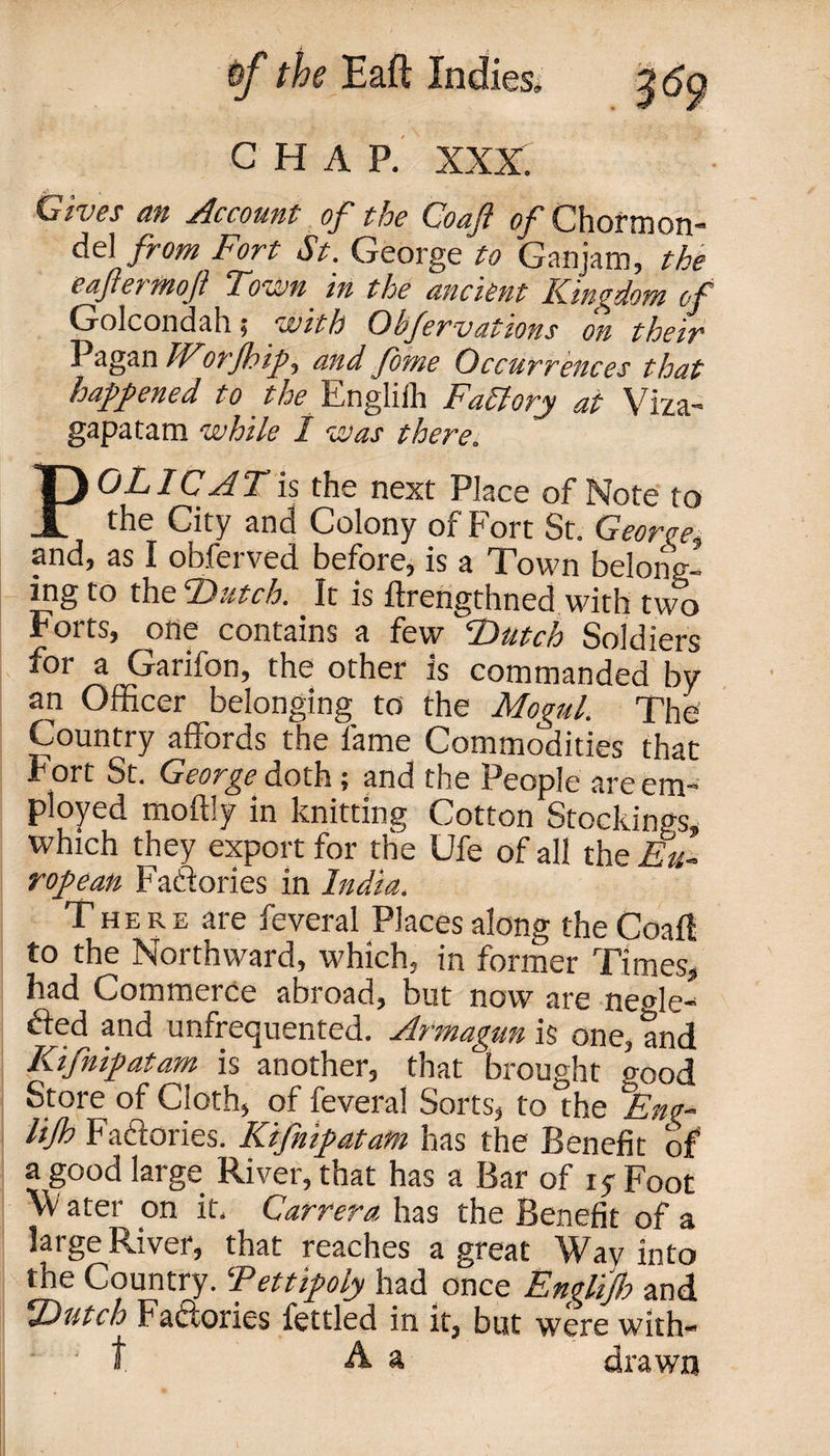 CHAP. XXX. Choes an Account of the Coaft of Chormon* del from Fort St. George to Ganjam, the e after moft Town in the ancient Kingdom of Golcondah 5 'with Ohfervations on their Pagan IForJhip, and forne Occurrences that happened to the Engliih Factory at Viza- gapatam while 1 was there. POL I CAT is the next Place of Note to the City and Colony of Fort St. Georce. and, as I obferved before, is a Town belonp-- ing to the Dutch. It is ftrengthned with two Forts, one contains a few Dutch Soldiers for a Garifon, the other is commanded by an Officer belonging to the Mogul. The Country affords the lame Commodities that Fort St. George doth; and the People are em¬ ployed moftly in knitting Cotton Stockings, which they export for the Ufe of all the Eu¬ ropean Factories in India. There are feveral Places along the Coal! to the Northward, which, in former Times, had Commerce abroad, but now are ne&lt;de- fted and unfrequented. Artnagun is one, and Kifnipatam is another, that brought o-ood Store of Cloth, of feveral Sorts, to the °Ene- lijh Factories. Kifnipatam has the Benefit of a good large River, that has a Bar of 15 Foot ater on it. Carrera has the Benefit of a large River, that reaches a great Wav into the Country. Tettipoly had once Englijh and Dutch Factories fettled in it, but were with t A a drawn