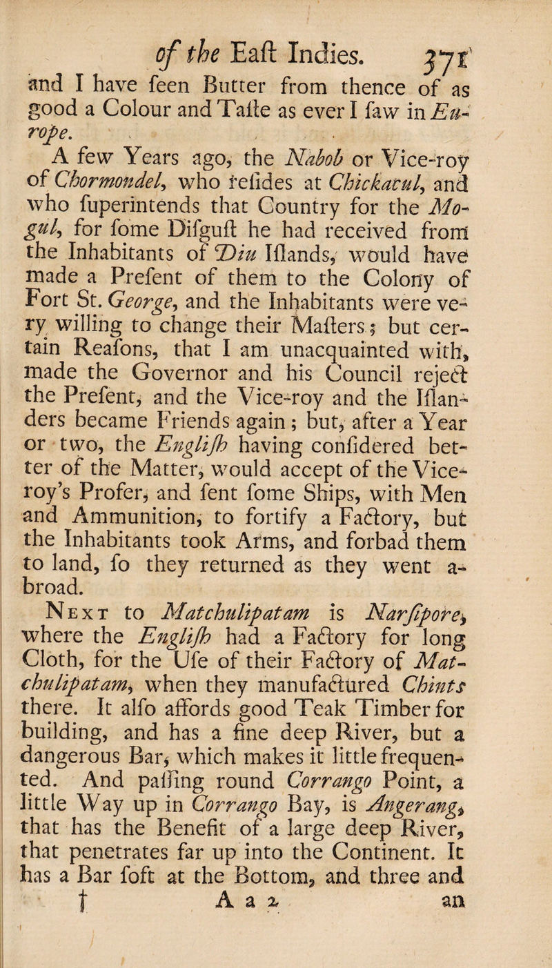 and I have feen Butter from thence of as good a Colour andTatte as ever I faw in Eu¬ rope. • . , . .. A few Years ago, the Nabob or Vice-roy of Chormondel, who felides at Chickacul, and who fuperintends that Country for the Mo¬ gul, for fome Difguft he had received from the Inhabitants of T)w Iflands, would have made a Prefent of them to the Colony of Fort St. George, and the Inhabitants were ve¬ ry willing to change their Matters; but cer¬ tain Reafons, that I am unacquainted with, made the Governor and his Council reject the Prefent, and the Vice-roy and the Wan¬ ders became Friends again; but, after a Year or two, the Englijh having confidered bet¬ ter of the Matter, would accept of the Vice¬ roy’s Profer, and fent fome Ships, with Men and Ammunition, to fortify a Factory, but the Inhabitants took Arms, and forbad them to land, fo they returned as they went a- broad. Next to Matchulipatam is Narfipore, where the Englijh had a Factory for long Cloth, for the Ufe of their Fattory of Mat- chulipatam, when they manufactured Chints there. It alfo affords good Teak Timber for building, and has a fine deep River, but a dangerous Bar, which makes it little frequen¬ ted. And patting round Corrango Point, a little Way up in Corrango Bay, is Angerang* that has the Benefit of a large deep River, that penetrates far up into the Continent. It has a Bar foft at the Bottom, and three and | A a z an -i