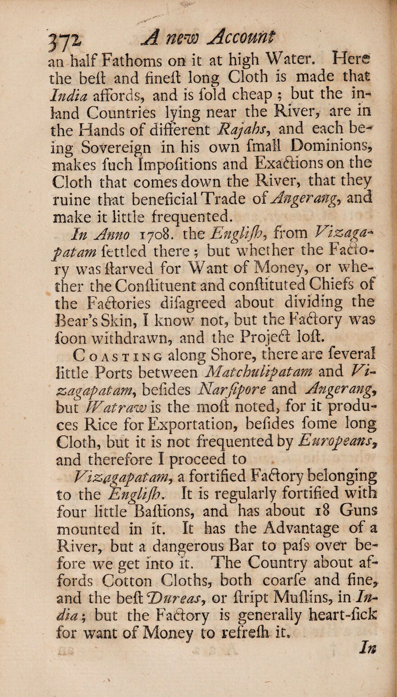 an half Fathoms on it at high W ater. Hers the belt and fineft long Cloth is made that India affords, and is fold cheap ; but the in¬ land Countries lying near the River, are in the Hands of different Rajahs, and each be¬ ing Sovereign in his own fmall Dominions, makes fuch Impofitions and Exactions on the Cloth that comes down the River, that they ruine that beneficial Trade of Anger ang, and make it little frequented. In Anno 1708. the Englijh, from Vtzaga- fatam fettled there; but whether the Facto¬ ry was ftarved for Want of Money, or whe¬ ther the Conflituent and conftituted Chiefs of the Factories difagreed about dividing the Bear’s Skin, I know not, but the Factory was foon withdrawn, and the Project loft. Coasting along Shore, there are feveral little Ports between Mat chulip at am and Vi- zagapatam, befides Narjipore and Angerang, but Wat raw is the molt noted, for it produ¬ ces Rice for Exportation, befides fome long Cloth, but it is not frequented by Europeans, and therefore I proceed to Vizagapatam, a fortified Factory belonging to the ‘'Englijh. It is regularly fortified with four little Baflions, and has about 18 Guns mounted in it. It has the Advantage of a River, but a dangerous Bar to pafs over be¬ fore we get into it. The Country about af¬ fords Cotton Cloths, both coarfe and fine, and the belt Dureas, or ftript Mullins, in In¬ dia-, but the Factory is generally heart-fick for want of Money to refrefh it. In