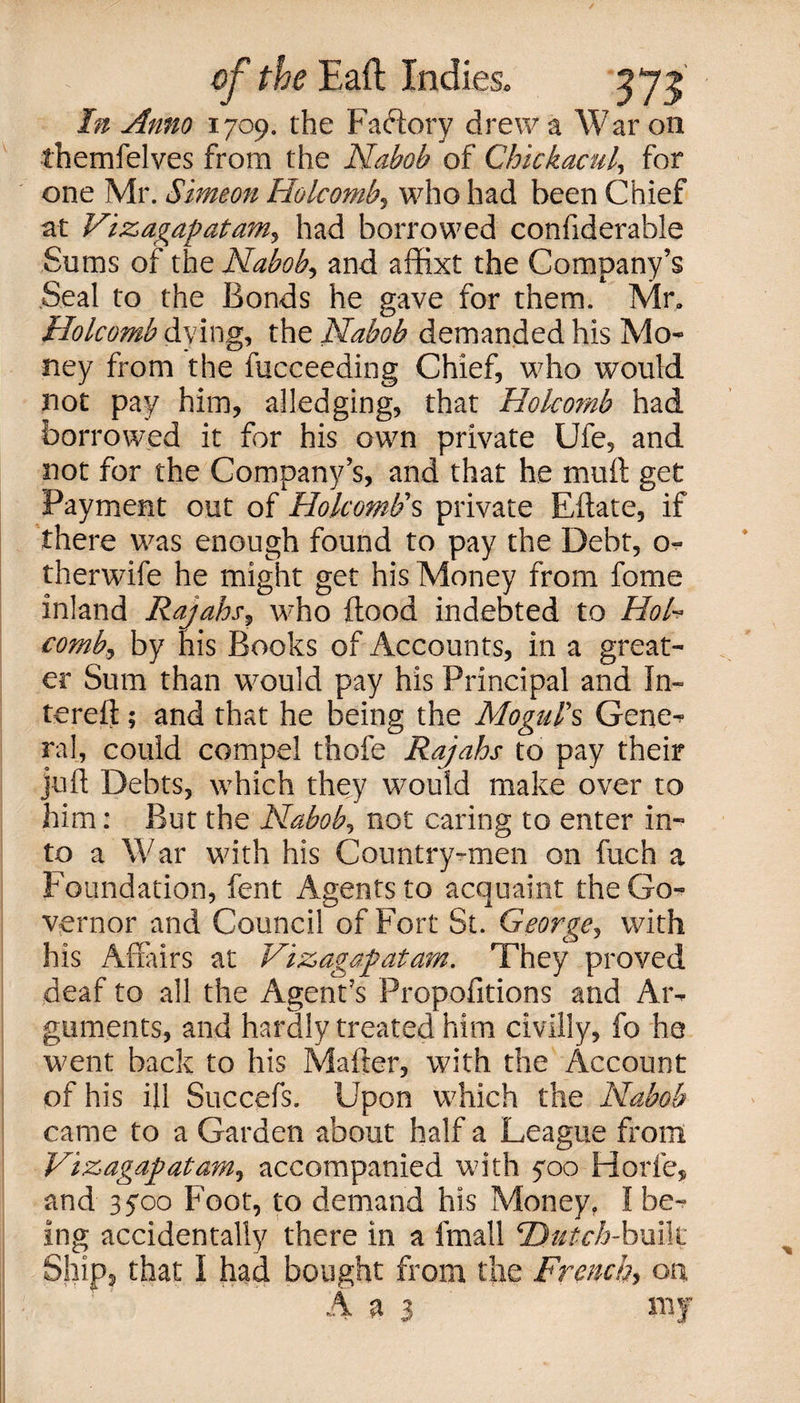 In Anno 1709. the Factory drew a War on themfelves from the Nabob of Chickacul, for one Mr. Simeon Holcomb, who had been Chief at Vizagapatam, had borrowed confiderable Sums of the Nabob, and affixt the Company’s Seal to the Bonds he gave for them. Mr, Holcomb dying, the Nabob demanded his Mo¬ ney from the fucceeding Chief, who would not pay him, alledging, that Holcomb had borrowed it for his own private Ufe, and not for the Company’s, and that he mull get Payment out of Holcomb's private Eftate, if there was enough found to pay the Debt, o- therwife he might get his Money from fome inland Rajahs, who flood indebted to Hol¬ comb, by nis Books of Accounts, in a great¬ er Sum than would pay his Principal and In- tereft ; and that he being the Mogul's Gene^ ral, could compel thofe Rajahs to pay their juft Debts, which they would make over to him: But the Nabob, not caring to enter in¬ to a War with his Country-men on fuch a Foundation, fent Agents to acquaint the Go¬ vernor and Council of Fort St. George, with his Affairs at Vizagafatam. They proved deaf to all the Agent’s Propofitions and Ar¬ guments, and hardly treated him civilly, fo he went back to his Mailer, with the Account of his ill Succefs. Upon which the Nabob came to a Garden about half a League front Vizagapatam, accompanied with yoo Horfe, and 3500 Foot, to demand his Money. I be¬ ing accidentally there in a fmall Hutch-built Ship, that I had bought from the French, on