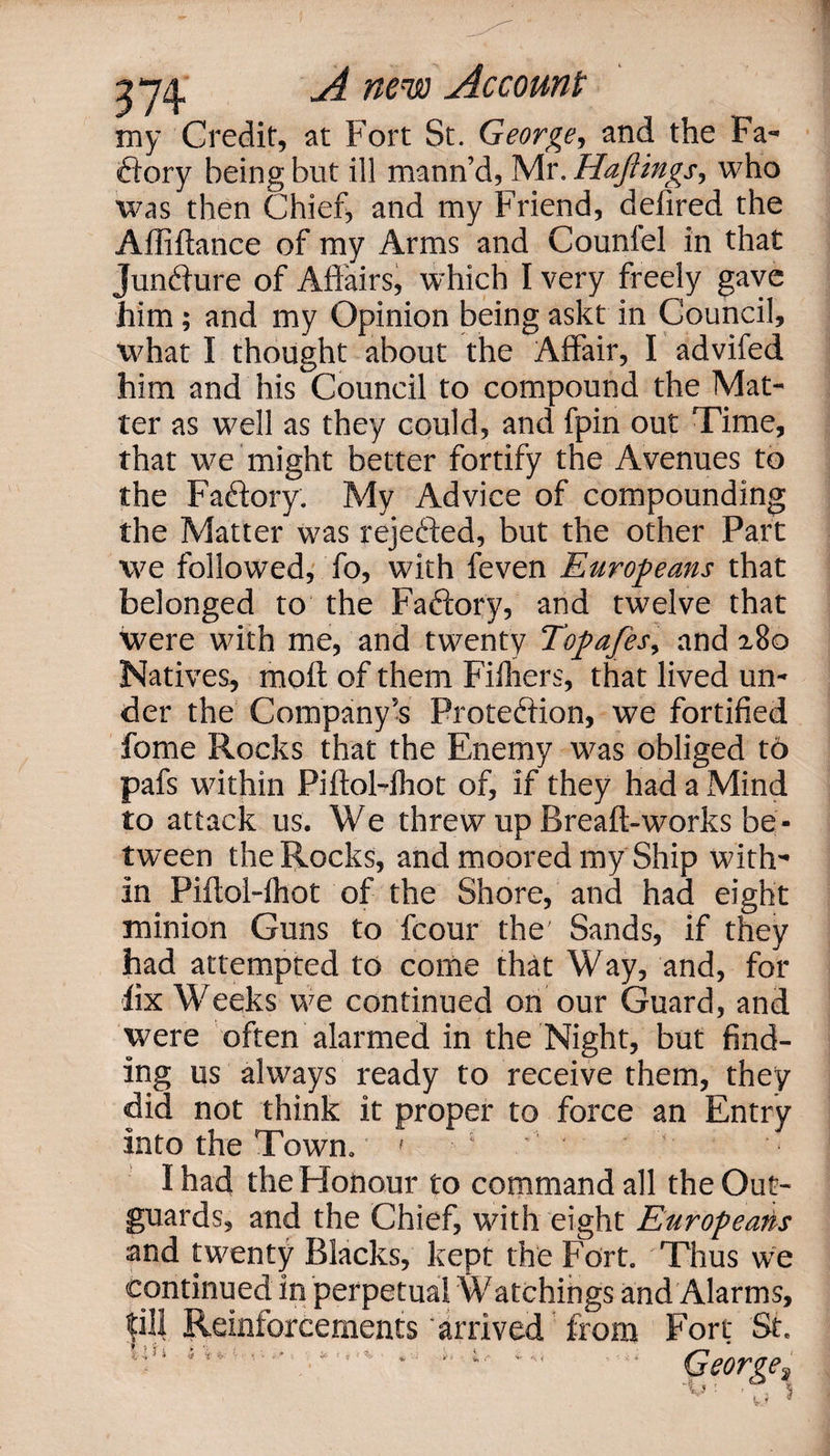 2*74 ^ mnx) ^ccomi my Credit, at Fort St. George, and the Fa¬ ctory being but ill mann’d, Mr. Hajiings, who was then Chief, and my Friend, defired the Affiftance of my Arms and Counlel in that Jundfure of Affairs, which I very freely gave him; and my Opinion being askt in Council, what I thought about the Affair, I advifed him and his Council to compound the Mat¬ ter as well as they could, and fpin out Time, that we might better fortify the Avenues to the Factory. My Advice of compounding the Matter was rejected, but the other Part we followed, fo, with feven Europeans that belonged to the Faftory, and twelve that were with me, and twenty Topafes, and 180 Natives, molt of them Filhers, that lived un¬ der the Company’s Proteftion, we fortified fome Rocks that the Enemy was obliged to pafs within Piftol-fhot of, if they had a Mind to attack us. We threw up Bread:-works be¬ tween the Rocks, and moored my Ship with¬ in Piftol-fhot of the Shore, and had eight minion Guns to fcour the' Sands, if they had attempted to come that Way, and, for fix Weeks we continued on our Guard, and were often alarmed in the Night, but find¬ ing us always ready to receive them, they did not think it proper to force an Entry into the Town. 7 ' 1 ' • ■ ‘ I had the Honour to command all the Out- guards, and the Chief, with eight Europeans and twenty Blacks, kept the Fort. Thus we continued in perpetual Watchings and Alarms, fill Reinforcements arrived from Fort St. » . £ .. * George^ x V*