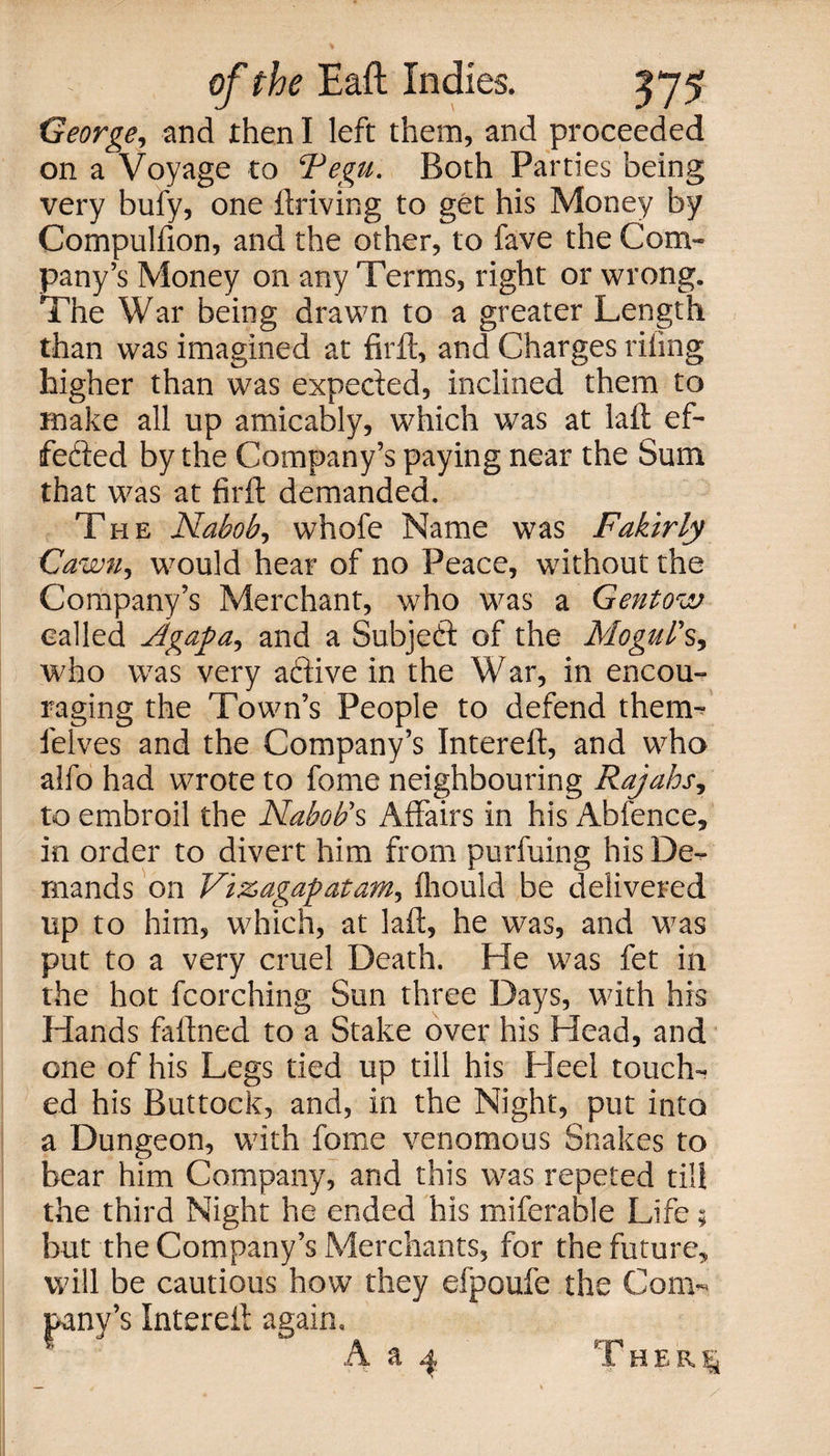 George, and then I left them, and proceeded on a Voyage to Tegu. Both Parties being very bufy, one driving to get his Money by Compulfion, and the other, to fave the Com¬ pany’s Money on any Terms, right or wrong. The War being drawn to a greater Length than was imagined at firft, and Charges riling higher than was expeded, inclined them to make all up amicably, which was at laft ef- feded by the Company’s paying near the Sum that was at firft demanded. The Nabob, whofe Name was Fakirly Cawn, would hear of no Peace, without the Company’s Merchant, who was a Gentow called Agapa^ and a Subjed of the Mogul's, who was very adive in the War, in encou¬ raging the Town’s People to defend therm felves and the Company’s Intereft, and who alfo had wrote to feme neighbouring Rajahs, to embroil the Nabob's Affairs in his Abfence, in order to divert him from purfuing his De¬ mands on Vi&amp;agapatam, fliould be delivered up to him, which, at laft, he was, and was put to a very cruel Death. He was fet in the hot fcorching Sun three Days, with his Hands faftned to a Stake over his Head, and one of his Legs tied up till his Heel touch¬ ed his Buttock, and, in the Night, put into a Dungeon, with fome venomous Snakes to bear him Company, and this was repeted till the third Night he ended his miferable Life; but the Company’s Merchants, for the future, will be cautious how they efpoufe the Com¬ pany’s Intereft again. m i H E R |