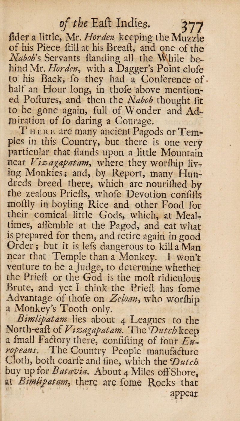 fide? a little, Mr. Harden keeping the Muzzle of his Piece {till at his Breaft, and one of the Nabob's Servants {landing all the While be¬ hind Mr. Harden, with a Dagger’s Point clofe to his Back, fo they had a Conference of half an Hour long, in thofe above mention¬ ed Poftures, and then the Nabob thought fit to be gone again, full of Wonder and Ad¬ miration of fo daring a Courage. Th ere are many ancient Pagods or Tem¬ ples in this Country, but there is one very particular that {lands upon a little Mountain near Vizagapatam, where they worlhip liv¬ ing Monkies; and, by Report, many Hun¬ dreds breed there, which are nouriihed by the zealous Priefts, whofe Devotion confifts moftly in boyling Rice and other Food for their comical little Gods, which, at Meal¬ times, afiemble at the Pagod, and eat what is prepared for them, and retire again in good Order; but it is lefs dangerous to kill a Man near that Temple than a Monkey. I won’t venture to be a judge, to determine whether the Prieft or the God is the mod ridiculous Brute, and yet I think the Prieft has fome Advantage of thofe on Zebany who worlhip a Monkey’s Tooth only. Bimlipatam lies about 4 Leagues to the North-eaft of Vizagapatam. The 'Dutch keep a fmall Faflory there, confiding of four Eu~ ropeans. The Country People manufafture Cloth, both coarfe and fine, which the Hutch buy up for Batavia. About 4 Miles offShore, at Bimlipatam, there are fome Rocks that ' appear