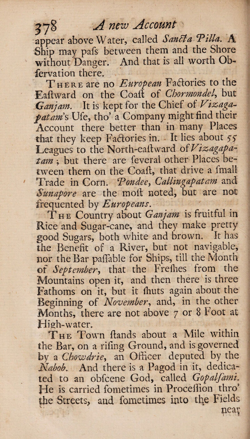 appear above Water, called SanSta <rPilla. A Ship may pafs between them and the Shore without Danger. And that is all worth Ob- fervation there. There are no European Factories to the Baft ward on the Coaft of Chormondel, but Gan)am. It is kept for the Chief of Vizaga~ fat ants Ufe, tho’ a Company might find their Account there better than in many Places that they keep Fa&amp;ories in. It lies about yy Leagues to the North-eaftward of Vizagapa- tam y but there are feveral other Places be¬ tween them on the Coaft, that drive a fmall Trade in Corn. Eondee, Callingap at am and Sunapore are the in oft noted, but are not frequented by Europeans. The Country about Ganjarn is fruitful in Rice and Sugar-cane, and they make pretty good Sugars, both white and brown. It has the Benefit of a River, but not navigable, nor the Bar pafiable for Ships, till the Month of September, that the Frefhes from the Mountains open it, and then there is three Fathoms on it, but it flints again about the Beginning of November, and, in the other Months, there are not above 7 or 8 Foot at High-water. The Town ftands about a Mile within the Bar, on a riling Ground, and is governed by a Chowdrie, an Officer deputed by ffie Nabob. And there is a Pagod in it, dedica¬ ted to an obfcene God, called Gopalfami. He is carried fometimes in Procellion thro the Streets, and fometimes into the Fields nea|